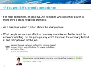 6
1/ You are IBM’s brand’s conscience
§  For most consumers, an ideal CEO is someone who uses their power to
make sure a brand keeps its promises.
§  As a business leader, Twitter should be your platform.
§  What people sense in an effective company executive on Twitter is not the
echo of marketing, but the principles by which they lead the company behind
it, and their passion for the job.
 