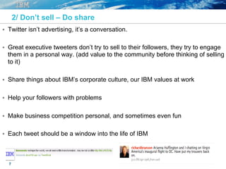 7
2/ Don’t sell – Do share
§  Twitter isn’t advertising, it’s a conversation.
§  Great executive tweeters don’t try to sell to their followers, they try to engage
them in a personal way. (add value to the community before thinking of selling
to it)
§  Share things about IBM’s corporate culture, our IBM values at work
§  Help your followers with problems
§  Make business competition personal, and sometimes even fun
§  Each tweet should be a window into the life of IBM
 