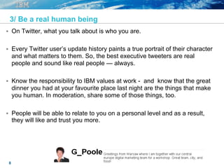 8
3/ Be a real human being
§  On Twitter, what you talk about is who you are.
§  Every Twitter user’s update history paints a true portrait of their character
and what matters to them. So, the best executive tweeters are real
people and sound like real people — always.
§  Know the responsibility to IBM values at work - and know that the great
dinner you had at your favourite place last night are the things that make
you human. In moderation, share some of those things, too.
§  People will be able to relate to you on a personal level and as a result,
they will like and trust you more.
 