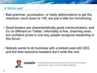 9
4/ Write well
§  Bad grammar, punctuation, or hasty abbreviations to get the
character count down to 140, are just a little too humanizing.
§  Great leaders are characteristically great communicators, and
it’s no different on Twitter. Informality is fine, charming even,
but confident prose is one way people recognize leadership in
this forum.
§  Nobody wants to do business with a sixteen-year-old CEO,
and the best executive tweeters don’t write like one.
 