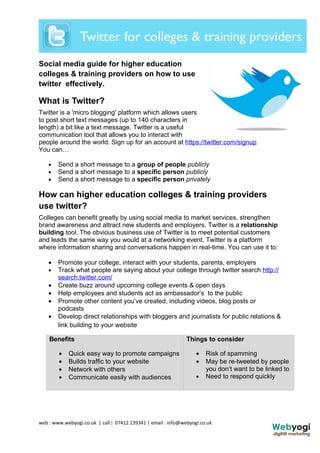 Social media guide for higher education
colleges & training providers on how to use
twitter effectively.

What is Twitter?
Twitter is a 'micro blogging' platform which allows users
to post short text messages (up to 140 characters in
length) a bit like a text message. Twitter is a useful
communication tool that allows you to interact with
people around the world. Sign up for an account at https://twitter.com/signup
You can…

    •   Send a short message to a group of people publicly
    •   Send a short message to a specific person publicly
    •   Send a short message to a specific person privately

How can higher education colleges & training providers
use twitter?
Colleges can benefit greatly by using social media to market services, strengthen
brand awareness and attract new students and employers. Twitter is a relationship
building tool. The obvious business use of Twitter is to meet potential customers
and leads the same way you would at a networking event. Twitter is a platform
where information sharing and conversations happen in real-time. You can use it to:

    •   Promote your college, interact with your students, parents, employers
    •   Track what people are saying about your college through twitter search http://
        search.twitter.com/
    •   Create buzz around upcoming college events & open days
    •   Help employees and students act as ambassador’s to the public
    •   Promote other content you’ve created, including videos, blog posts or
        podcasts
    •   Develop direct relationships with bloggers and journalists for public relations &
        link building to your website

    Benefits                                                   Things to consider

        •   Quick easy way to promote campaigns                    •   Risk of spamming
        •   Builds traffic to your website                         •   May be re-tweeted by people
        •   Network with others                                        you don’t want to be linked to
        •   Communicate easily with audiences                      •   Need to respond quickly




web : www.webyogi.co.uk | call : 07412 139341 | email : info@webyogi.co.uk
 