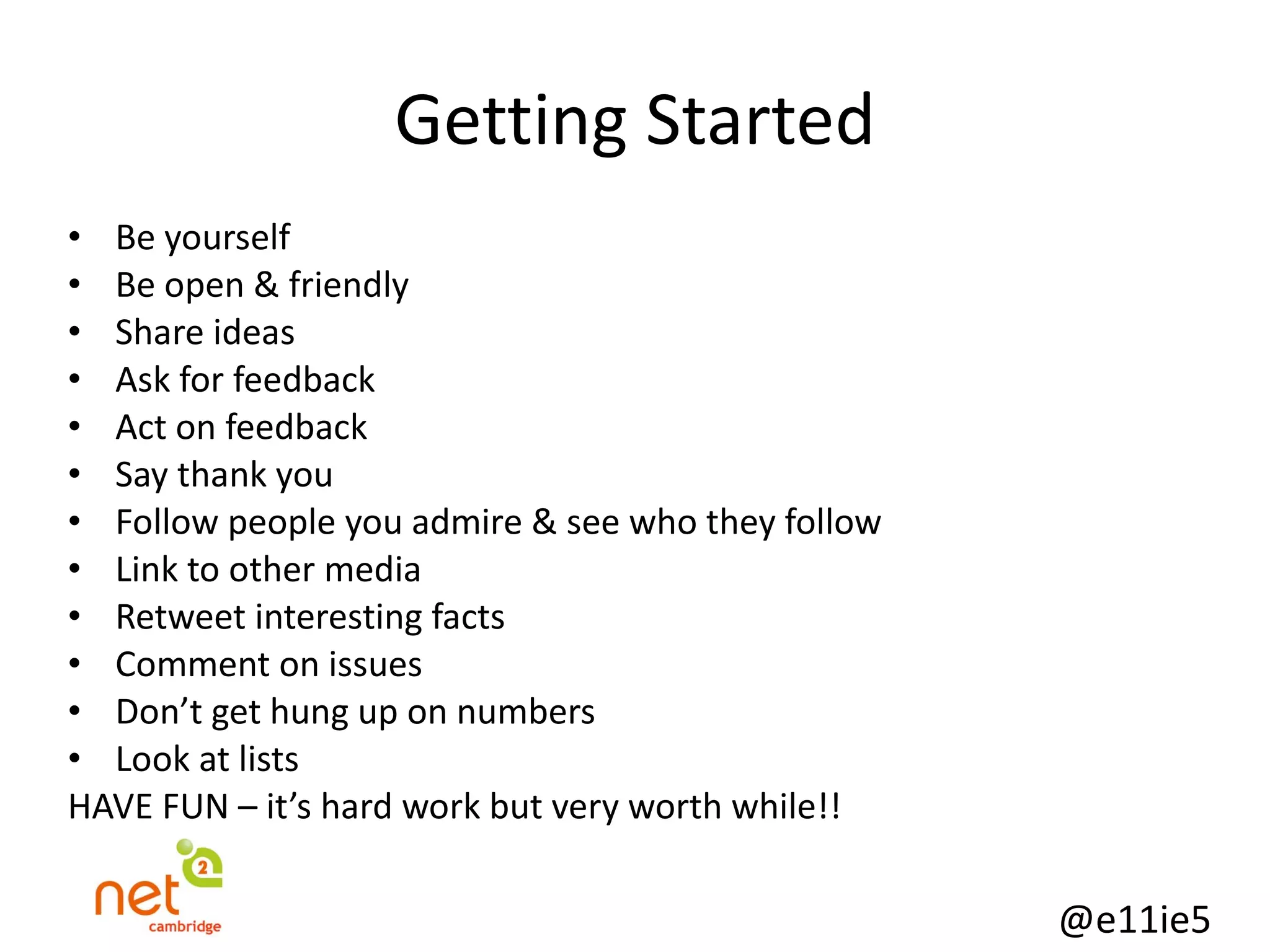 Getting Started Be yourself Be open & friendly Share ideas Ask for feedback Act on feedback Say thank you Follow people you admire & see who they follow Link to other media Retweet interesting facts Comment on issues Don’t get hung up on numbers Look at lists HAVE FUN – it’s hard work but very worth while!! 