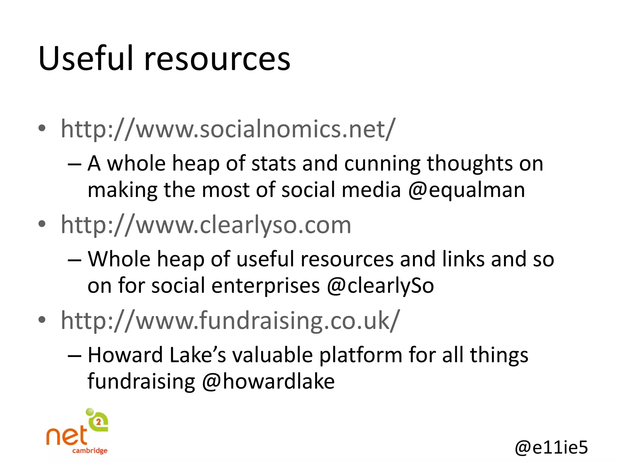 Useful resources http://www.socialnomics.net/ A whole heap of stats and cunning thoughts on making the most of social media @equalman http://www.clearlyso.com Whole heap of useful resources and links and so on for social enterprises @clearlySo http://www.fundraising.co.uk/ Howard Lake’s valuable platform for all things fundraising @howardlake 