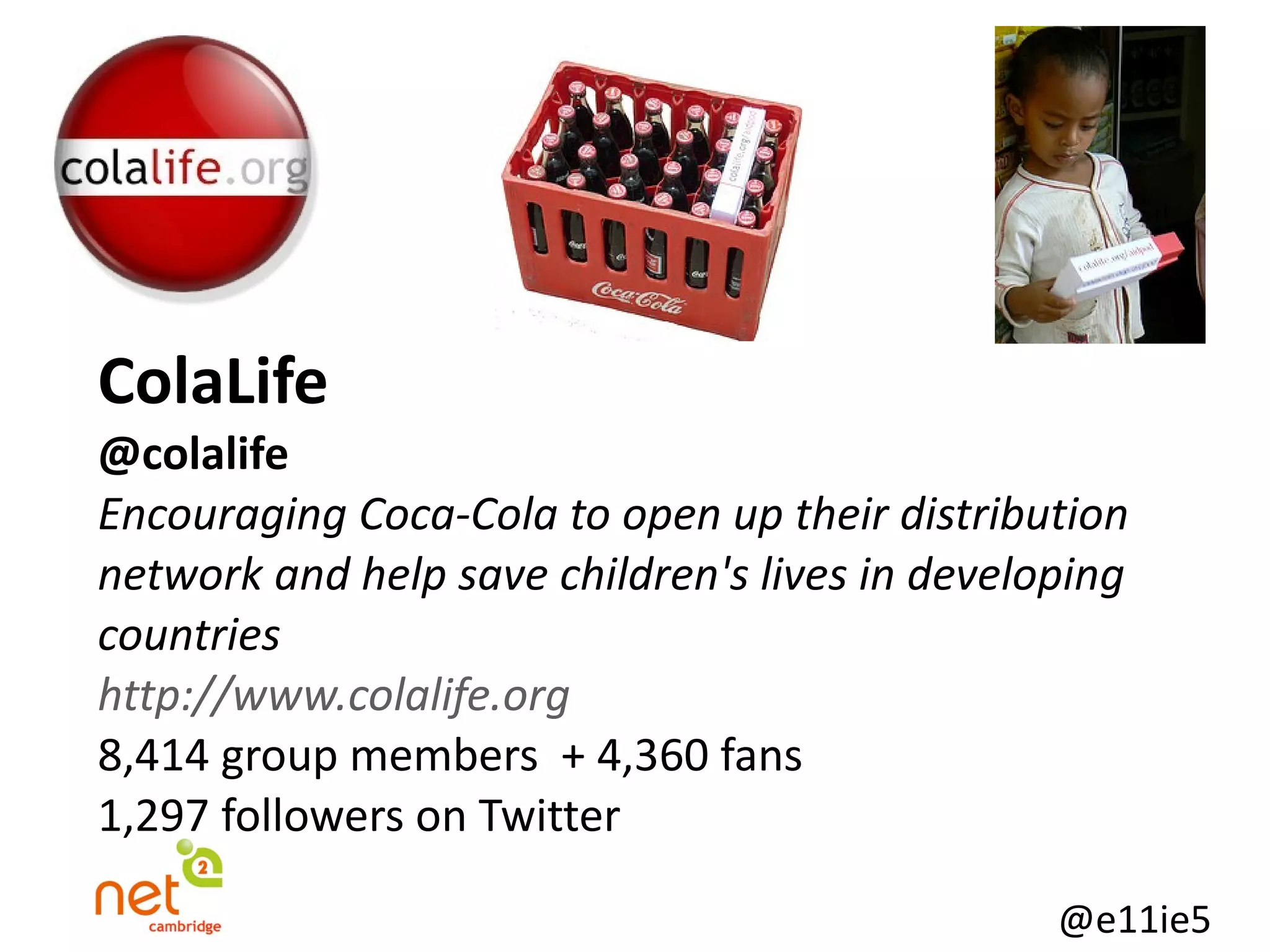 ColaLife @colalife   Encouraging Coca-Cola to open up their distribution network and help save children's lives in developing countries http://www.colalife.org 8,414 group members  + 4,360 fans 1,297 followers on Twitter 