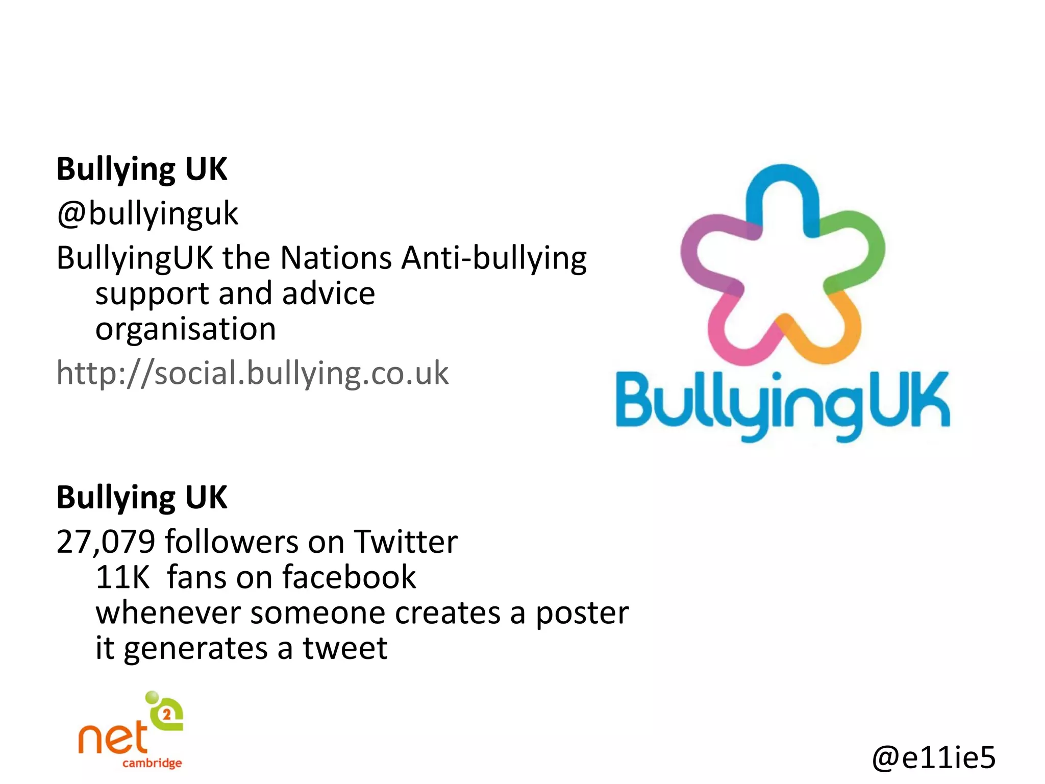   Bullying UK @bullyinguk BullyingUK the Nations Anti-bullying  support and advice  organisation http://social.bullying.co.uk Bullying UK 27,079 followers on Twitter 11K  fans on facebook whenever someone creates a poster  it generates a tweet 
