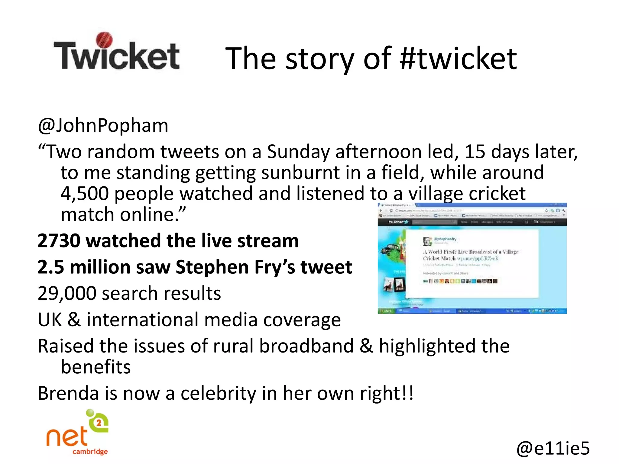   The story of #twicket @JohnPopham “ Two random tweets on a Sunday afternoon led, 15 days later, to me standing getting sunburnt in a field, while around 4,500 people watched and listened to a village cricket match online.” 2730 watched the live stream 2.5 million saw Stephen Fry’s tweet  29,000 search results UK & international media coverage Raised the issues of rural broadband & highlighted the benefits Brenda is now a celebrity in her own right!! 