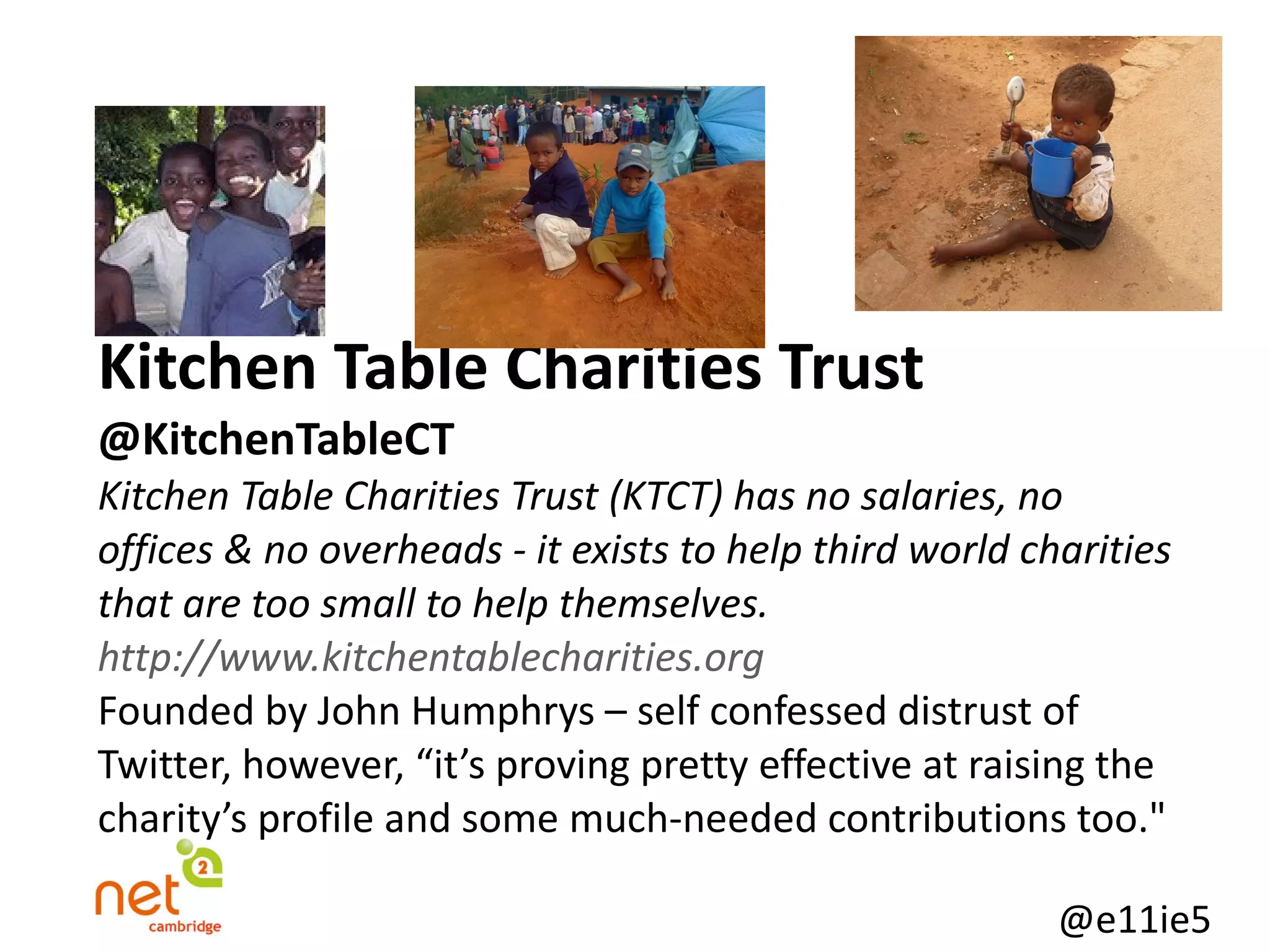Kitchen Table Charities Trust @KitchenTableCT   Kitchen Table Charities Trust (KTCT) has no salaries, no offices & no overheads - it exists to help third world charities that are too small to help themselves. http://www.kitchentablecharities.org Founded by John Humphrys – self confessed distrust of Twitter, however, “it’s proving pretty effective at raising the charity’s profile and some much-needed contributions too." 