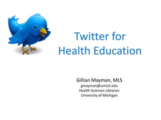 Twitter for  Health Education Gillian Mayman, MLS gmayman@umich.edu Health Sciences Libraries University of Michigan 