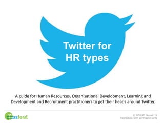 Twitter for
HR types
A guide for Human Resources, Organisational Development, Learning and
Development and Recruitment practitioners to get their heads around Twitter.
© NZLEAD Social Ltd
Reproduce with permission only
 