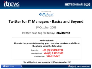 Twitter for IT Managers ‐ Basics and Beyond
                         1st October 2009
           Twitter hash tag for today:  #twitter4it

                              Audio Options: 
   Listen to the presentation using your computer speakers or dial in on 
                       the phone using the following:
                    Australia:  +61 (0) 3 9008 6791
                    New Zealand: +64 (0) 9 985 3580
                        Phone code: 528‐920‐547

            We will begin at approximately 12:05pm Australian EST
 