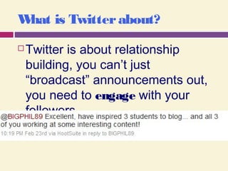 What is Twitterabout?
 Twitter is about relationship
building, you can’t just
“broadcast” announcements out,
you need to engage with your
followers.
 