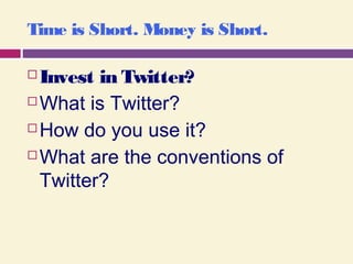 Time is Short. Money is Short.
 Invest in Twitter?
 What is Twitter?
 How do you use it?
 What are the conventions of
Twitter?
 