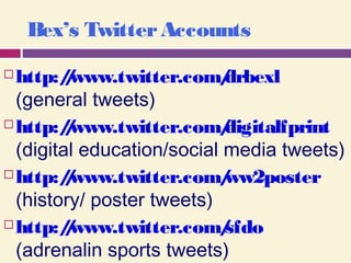Bex’s TwitterAccounts
 http://www.twitter.com/drbexl 
(general tweets)
 http://www.twitter.com/digitalfprint
(digital education/social media tweets)
 http://www.twitter.com/ww2poster 
(history/ poster tweets)
 http://www.twitter.com/sfdo 
(adrenalin sports tweets)
 