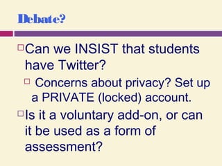 Debate?
Can we INSIST that students
have Twitter?
 Concerns about privacy? Set up
a PRIVATE (locked) account.
Is it a voluntary add-on, or can
it be used as a form of
assessment?
 
