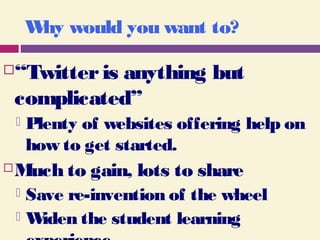 Why would you want to?
“Twitteris anything but
complicated”
 Plenty of websites offering help on
how to get started.
Much to gain, lots to share
 Save re-invention of the wheel
 Widen the student learning
 