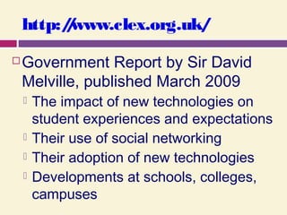 http://www.clex.org.uk/
 Government Report by Sir David
Melville, published March 2009
 The impact of new technologies on
student experiences and expectations
 Their use of social networking
 Their adoption of new technologies
 Developments at schools, colleges,
campuses
 