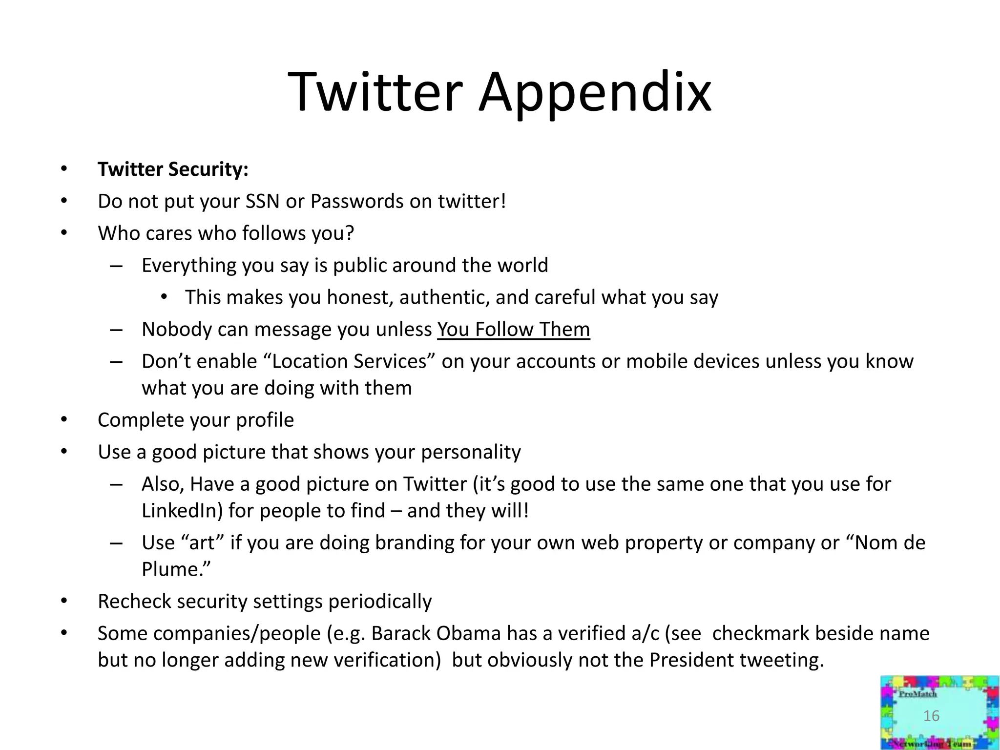 Twitter AppendixTwitter Security:Do not put your SSN or Passwords on twitter!Who cares who follows you?Everything you say is public around the worldThis makes you honest, authentic, and careful what you sayNobody can message you unless You Follow ThemDon’t enable “Location Services” on your accounts or mobile devices unless you know what you are doing with themComplete your profileUse a good picture that shows your personality Also, Have a good picture on Twitter (it’s good to use the same one that you use for LinkedIn) for people to find – and they will!Use “art” if you are doing branding for your own web property or company or “Nom de Plume.”Recheck security settings periodicallySome companies/people (e.g. Barack Obama has a verified a/c (see  checkmark beside name but no longer adding new verification)  but obviously not the President tweeting.16