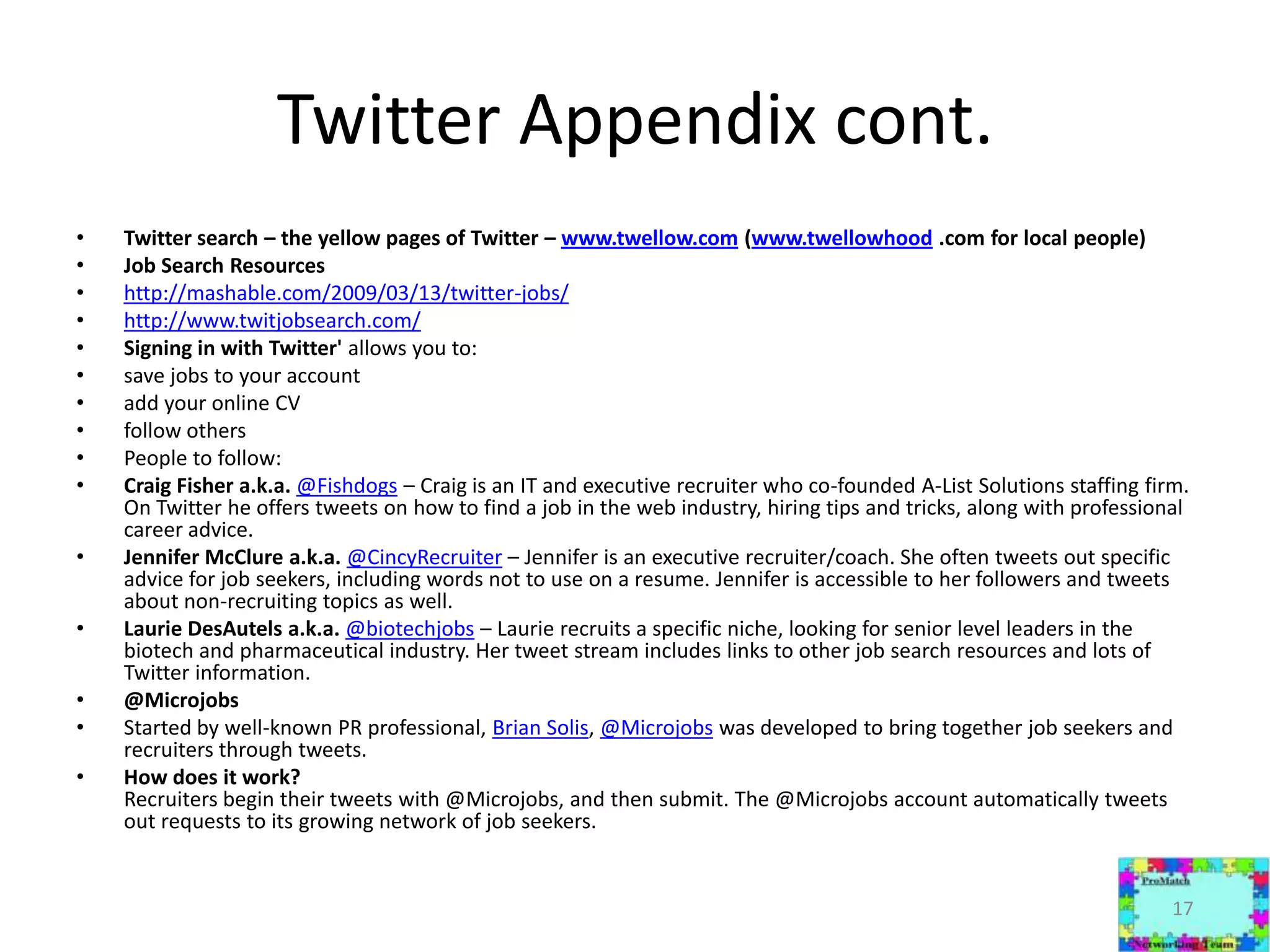 Twitter Appendix cont.Twitter search – the yellow pages of Twitter – www.twellow.com (www.twellowhood .com for local people)Job Search Resourceshttp://mashable.com/2009/03/13/twitter-jobs/http://www.twitjobsearch.com/Signing in with Twitter' allows you to: save jobs to your accountadd your online CVfollow othersPeople to follow:Craig Fisher a.k.a. @Fishdogs – Craig is an IT and executive recruiter who co-founded A-List Solutions staffing firm. On Twitter he offers tweets on how to find a job in the web industry, hiring tips and tricks, along with professional career advice.Jennifer McClure a.k.a. @CincyRecruiter – Jennifer is an executive recruiter/coach. She often tweets out specific advice for job seekers, including words not to use on a resume. Jennifer is accessible to her followers and tweets about non-recruiting topics as well.Laurie DesAutels a.k.a. @biotechjobs – Laurie recruits a specific niche, looking for senior level leaders in the biotech and pharmaceutical industry. Her tweet stream includes links to other job search resources and lots of Twitter information. @MicrojobsStarted by well-known PR professional, Brian Solis, @Microjobs was developed to bring together job seekers and recruiters through tweets. How does it work?Recruiters begin their tweets with @Microjobs, and then submit. The @Microjobs account automatically tweets out requests to its growing network of job seekers.17