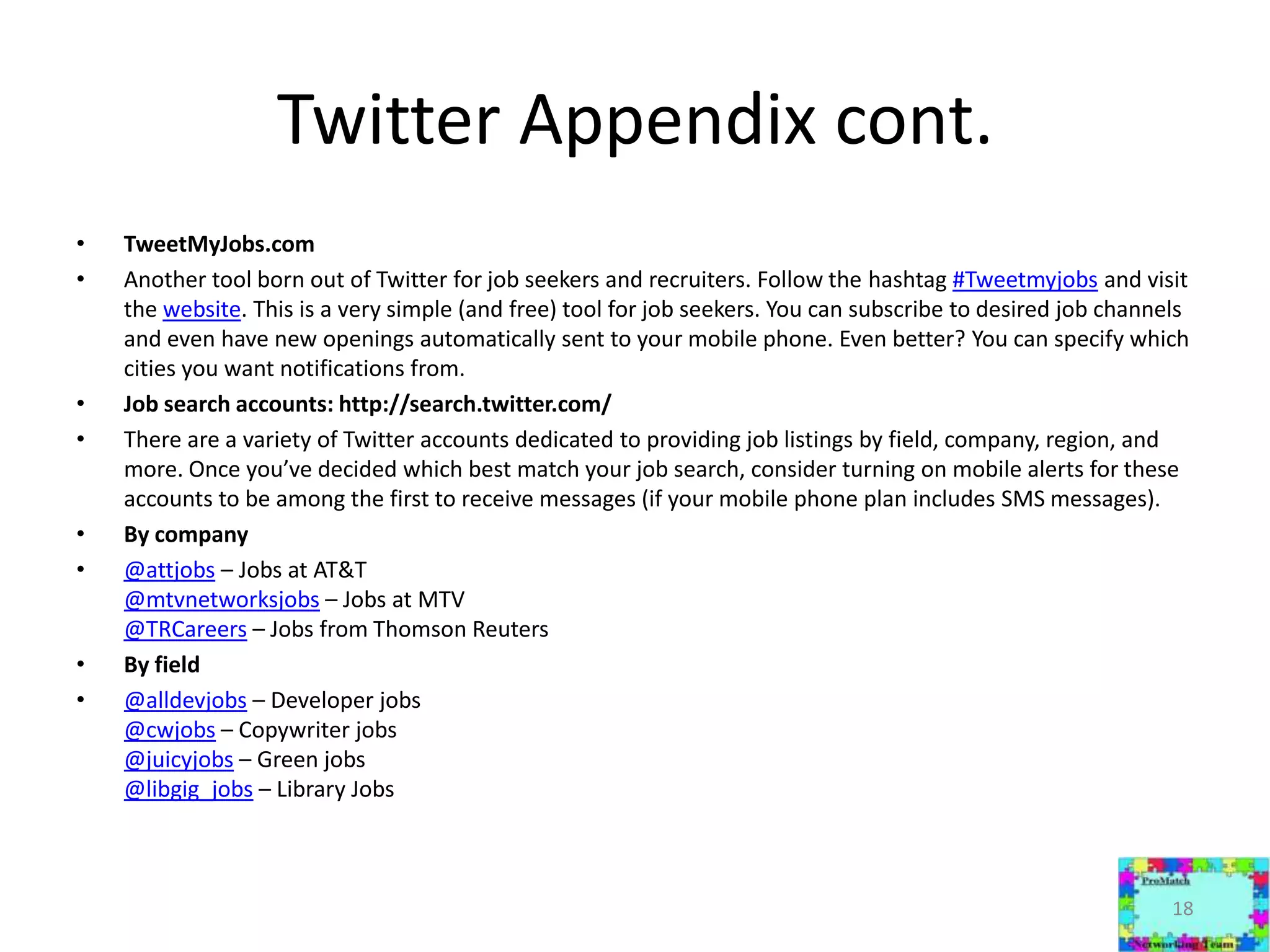 Twitter Appendix cont.TweetMyJobs.comAnother tool born out of Twitter for job seekers and recruiters. Follow the hashtag#Tweetmyjobs and visit the website. This is a very simple (and free) tool for job seekers. You can subscribe to desired job channels and even have new openings automatically sent to your mobile phone. Even better? You can specify which cities you want notifications from. Job search accounts: http://search.twitter.com/There are a variety of Twitter accounts dedicated to providing job listings by field, company, region, and more. Once you’ve decided which best match your job search, consider turning on mobile alerts for these accounts to be among the first to receive messages (if your mobile phone plan includes SMS messages).By company@attjobs – Jobs at AT&T@mtvnetworksjobs – Jobs at MTV@TRCareers – Jobs from Thomson ReutersBy field@alldevjobs – Developer jobs@cwjobs – Copywriter jobs@juicyjobs – Green jobs@libgig_jobs – Library Jobs18