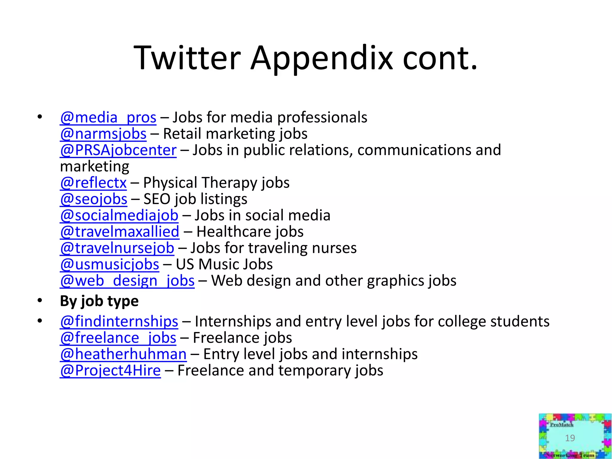 Twitter Appendix cont.@media_pros – Jobs for media professionals@narmsjobs – Retail marketing jobs@PRSAjobcenter – Jobs in public relations, communications and marketing@reflectx – Physical Therapy jobs@seojobs – SEO job listings@socialmediajob – Jobs in social media @travelmaxallied – Healthcare jobs@travelnursejob – Jobs for traveling nurses @usmusicjobs – US Music Jobs @web_design_jobs – Web design and other graphics jobs By job type@findinternships – Internships and entry level jobs for college students@freelance_jobs – Freelance jobs@heatherhuhman – Entry level jobs and internships@Project4Hire – Freelance and temporary jobs19