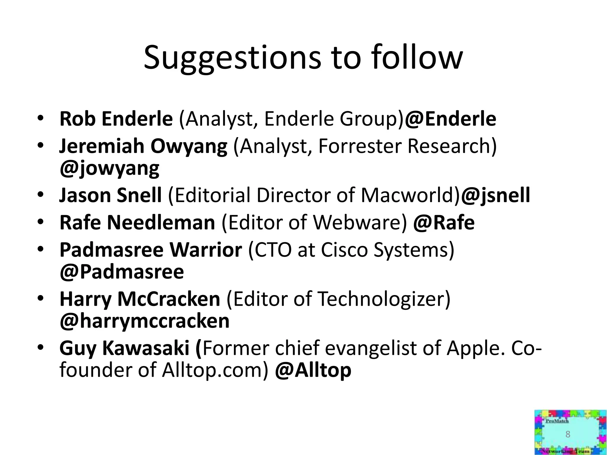 Suggestions to followRob Enderle (Analyst, Enderle Group)@EnderleJeremiah Owyang (Analyst, Forrester Research) @jowyangJason Snell (Editorial Director of Macworld)@jsnellRafe Needleman (Editor of Webware) @RafePadmasree Warrior (CTO at Cisco Systems) @PadmasreeHarry McCracken (Editor of Technologizer) @harrymccrackenGuy Kawasaki (Former chief evangelist of Apple. Co-founder of Alltop.com) @Alltop8
