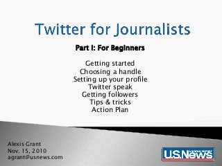 Part I: For Beginners
Getting started
Choosing a handle
Setting up your profile
Twitter speak
Getting followers
Tips & tricks
Action Plan
Alexis Grant
Nov. 15, 2010
agrant@usnews.com
 