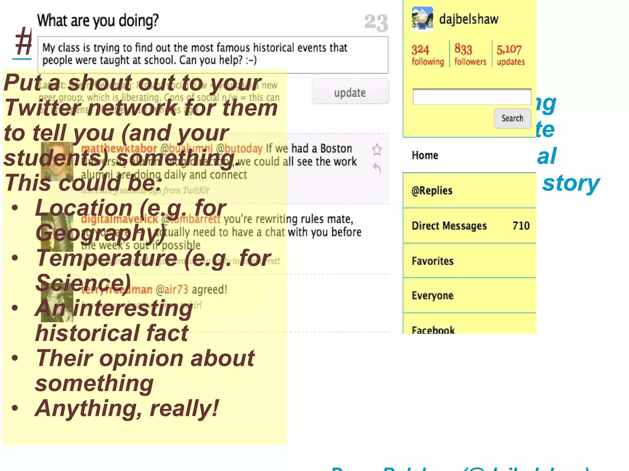 #1 - Gather real-world data
___________________________________
Put a shout out to your
Twitter network for them   This makes learning
to tell you (and your      based on up-to-date
students) something.       information and real
This could be:             people (with a real story
 • Location (e.g. for      behind it!)
   Geography)
 • Temperature (e.g. for
   Science)
 • An interesting
   historical fact
 • Their opinion about
   something
 • Anything, really!
 
