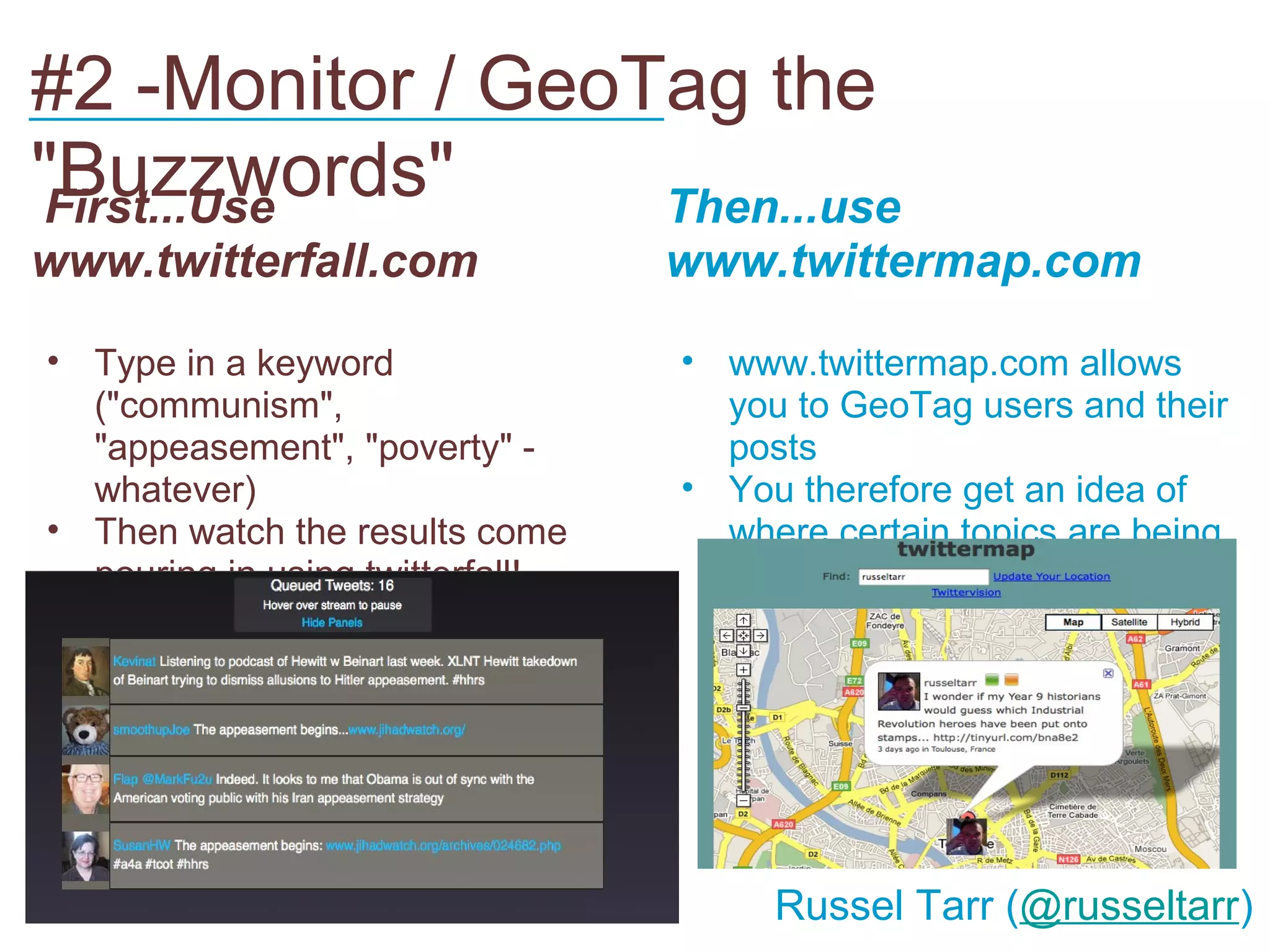 #2 -Monitor / GeoTag the
___________________________
"Buzzwords"
First...Use       Then...use
www.twitterfall.com               www.twittermap.com

• Type in a keyword               • www.twittermap.com allows
  ("communism",                     you to GeoTag users and their
  "appeasement", "poverty" -        posts
  whatever)                       • You therefore get an idea of
• Then watch the results come       where certain topics are being
  pouring in using twitterfall!     discussed most...




                                       Russel Tarr (@russeltarr)
 