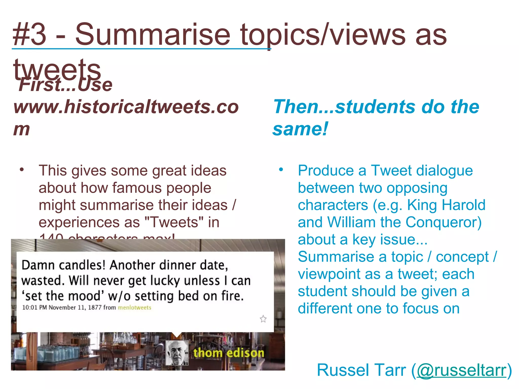 #3 - Summarise topics/views as
___________________________
tweets
 First...Use
www.historicaltweets.co           Then...students do the
m                                 same!

• This gives some great ideas     • Produce a Tweet dialogue
  about how famous people           between two opposing
  might summarise their ideas /     characters (e.g. King Harold
  experiences as "Tweets" in        and William the Conqueror)
  140 characters max!               about a key issue...
                                  • Summarise a topic / concept /
                                    viewpoint as a tweet; each
                                    student should be given a
                                    different one to focus on



                                       Russel Tarr (@russeltarr)
 