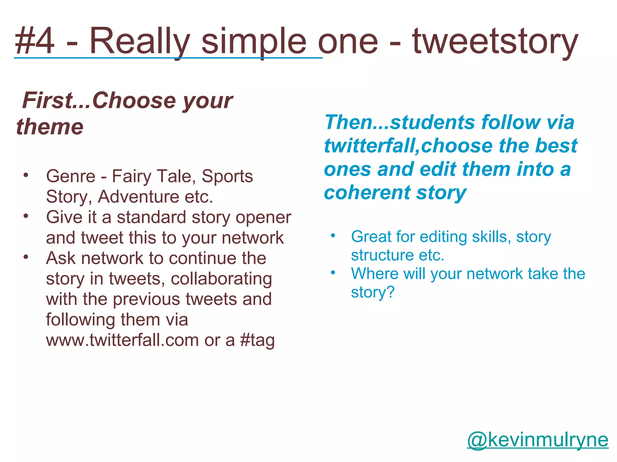 #4 - Really simple one - tweetstory
___________________________

 First...Choose your
theme                               Then...students follow via
                                    twitterfall,choose the best
• Genre - Fairy Tale, Sports        ones and edit them into a
  Story, Adventure etc.             coherent story
• Give it a standard story opener
  and tweet this to your network    • Great for editing skills, story
• Ask network to continue the         structure etc.
  story in tweets, collaborating    • Where will your network take the
  with the previous tweets and        story?
  following them via
  www.twitterfall.com or a #tag




                                                      @kevinmulryne
 