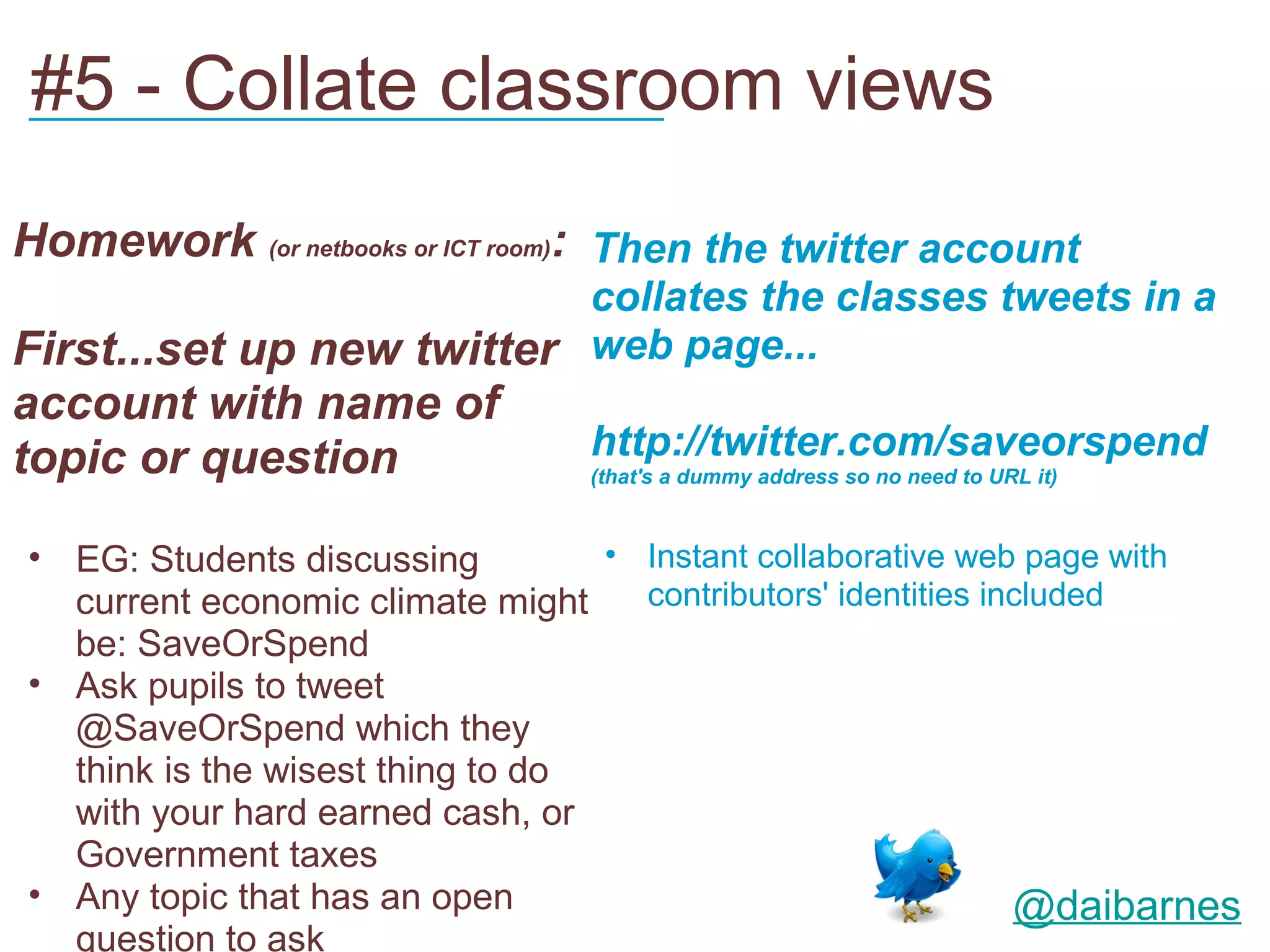 #5 - Collate classroom views
___________________________


Homework (or netbooks or ICT room): Then the twitter account
                           collates the classes tweets in a
First...set up new twitter web page...
account with name of
topic or question                http://twitter.com/saveorspend
                                 (that's a dummy address so no need to URL it)



• EG: Students discussing         • Instant collaborative web page with
  current economic climate might    contributors' identities included
  be: SaveOrSpend
• Ask pupils to tweet
  @SaveOrSpend which they
  think is the wisest thing to do
  with your hard earned cash, or
  Government taxes
• Any topic that has an open                                   @daibarnes
  question to ask
 