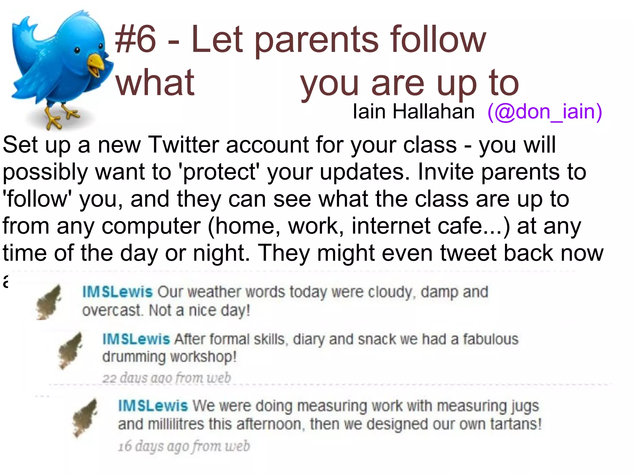 #6 - Let parents follow
          what       you are up to
                                 Iain Hallahan (@don_iain)
Set up a new Twitter account for your class - you will
possibly want to 'protect' your updates. Invite parents to
'follow' you, and they can see what the class are up to
from any computer (home, work, internet cafe...) at any
time of the day or night. They might even tweet back now
and again!
 