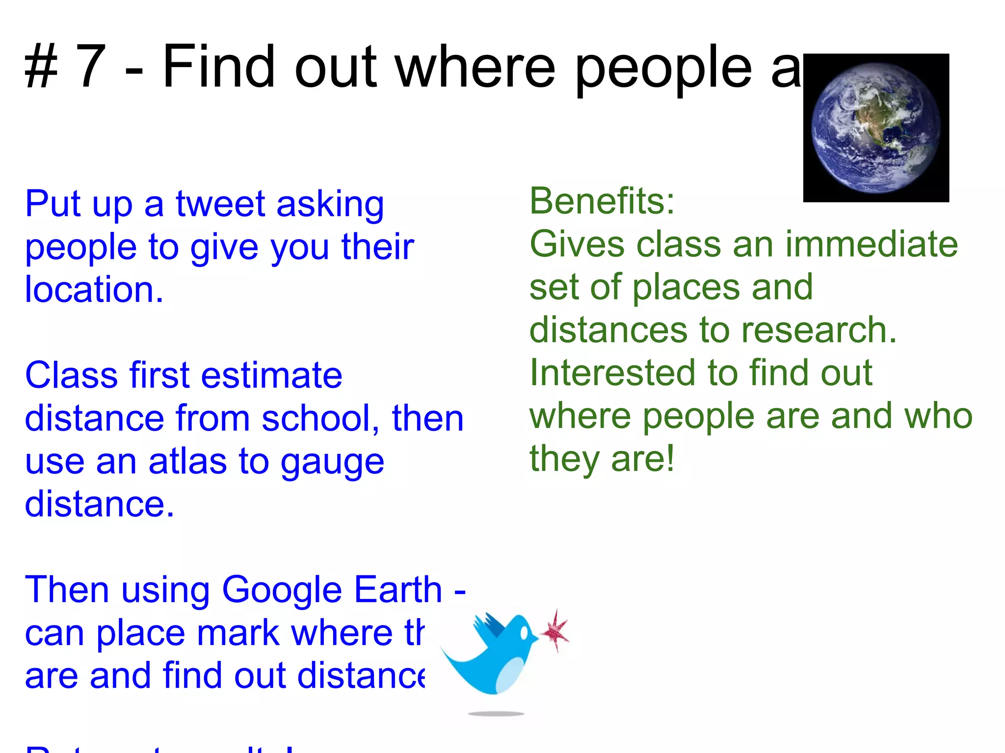 # 7 - Find out where people are

Put up a tweet asking         Benefits:
people to give you their      Gives class an immediate
location.                     set of places and
                              distances to research.
Class first estimate          Interested to find out
distance from school, then    where people are and who
use an atlas to gauge         they are!
distance.

Then using Google Earth -
can place mark where they
are and find out distances.
 