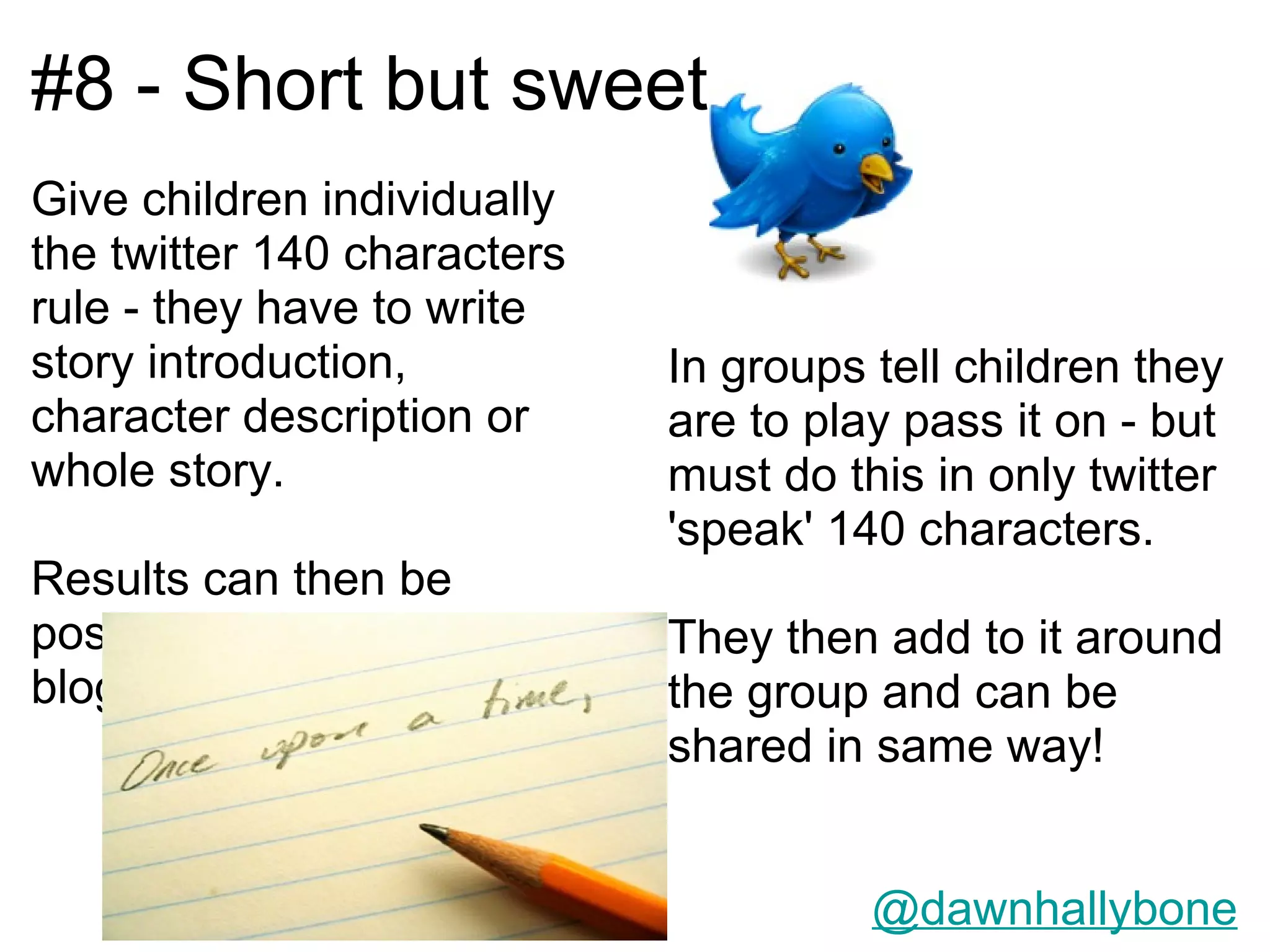 #8 - Short but sweet
Give children individually
the twitter 140 characters
rule - they have to write
story introduction,          In groups tell children they
character description or     are to play pass it on - but
whole story.                 must do this in only twitter
                             'speak' 140 characters.
Results can then be
posted onto twitter or via   They then add to it around
blogs                        the group and can be
                             shared in same way!


                                       @dawnhallybone
 