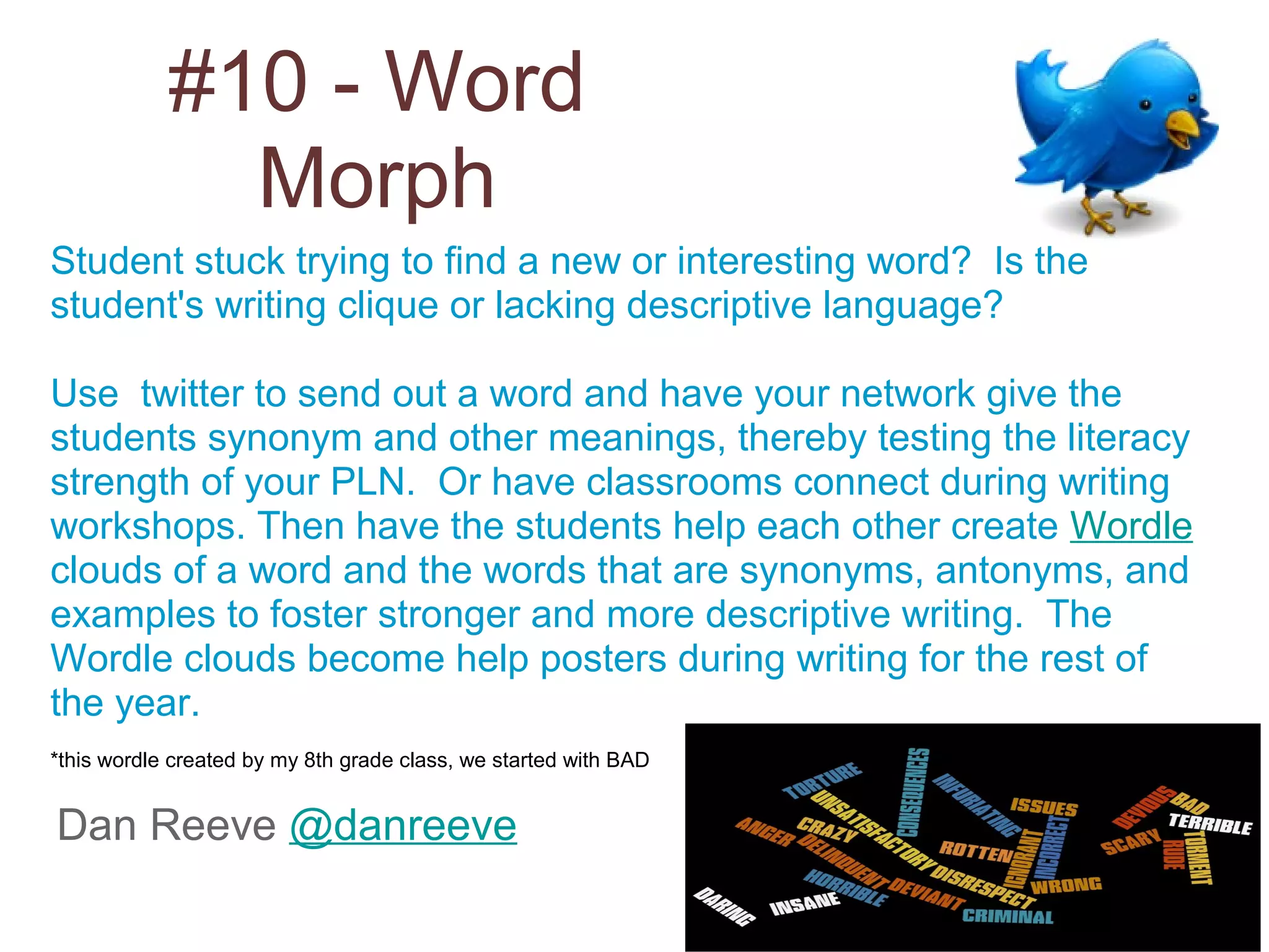 #10 - Word
              Morph
Student stuck trying to find a new or interesting word? Is the
student's writing clique or lacking descriptive language?

Use twitter to send out a word and have your network give the
students synonym and other meanings, thereby testing the literacy
strength of your PLN. Or have classrooms connect during writing
workshops. Then have the students help each other create Wordle
clouds of a word and the words that are synonyms, antonyms, and
examples to foster stronger and more descriptive writing. The
Wordle clouds become help posters during writing for the rest of
the year.
*this wordle created by my 8th grade class, we started with BAD


Dan Reeve @danreeve
 