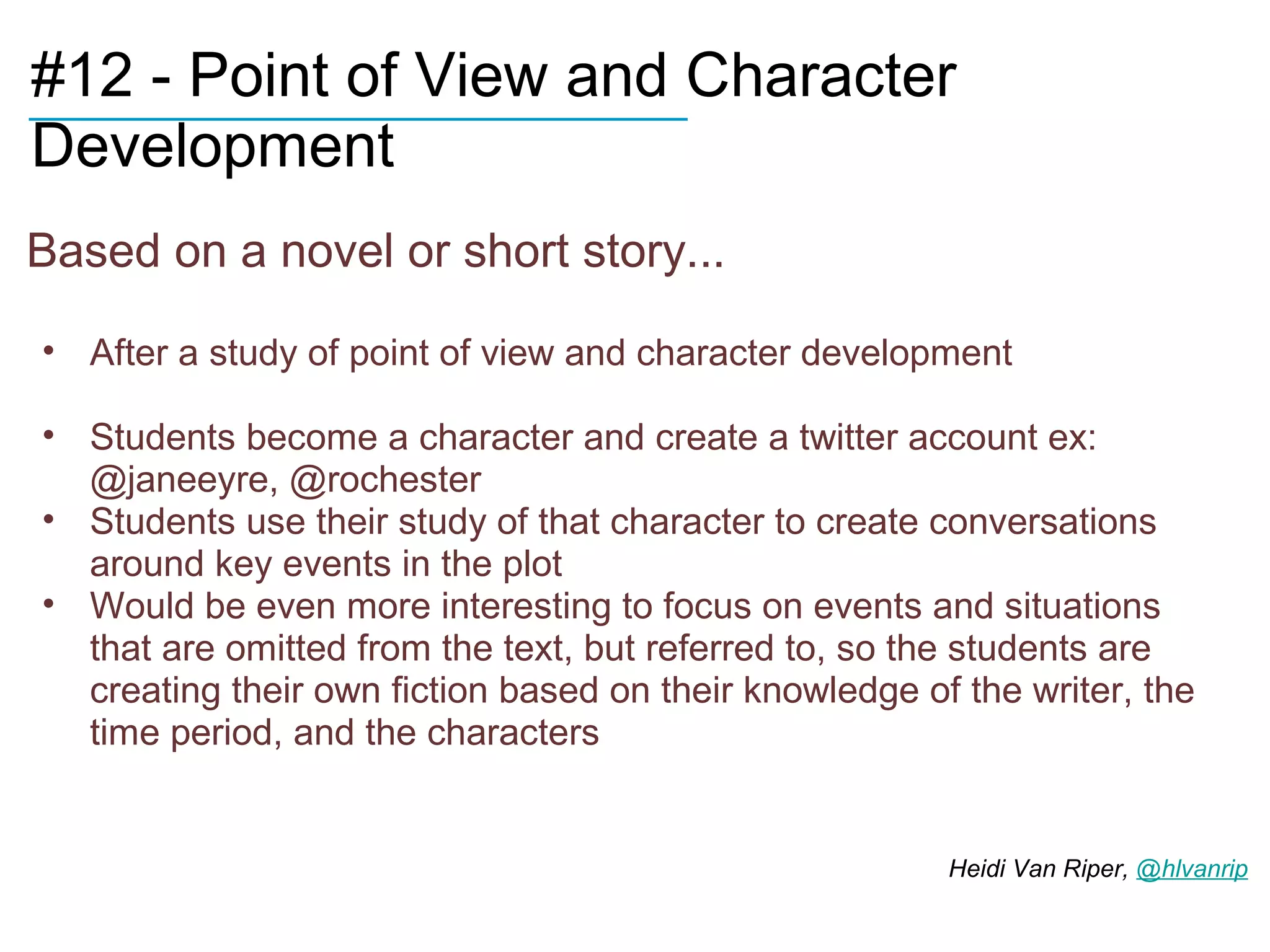 ____________________________Character
#12 - Point of View and
Development
Based on a novel or short story...

• After a study of point of view and character development

• Students become a character and create a twitter account ex:
  @janeeyre, @rochester
• Students use their study of that character to create conversations
  around key events in the plot
• Would be even more interesting to focus on events and situations
  that are omitted from the text, but referred to, so the students are
  creating their own fiction based on their knowledge of the writer, the
  time period, and the characters


                                                        Heidi Van Riper, @hlvanrip
 