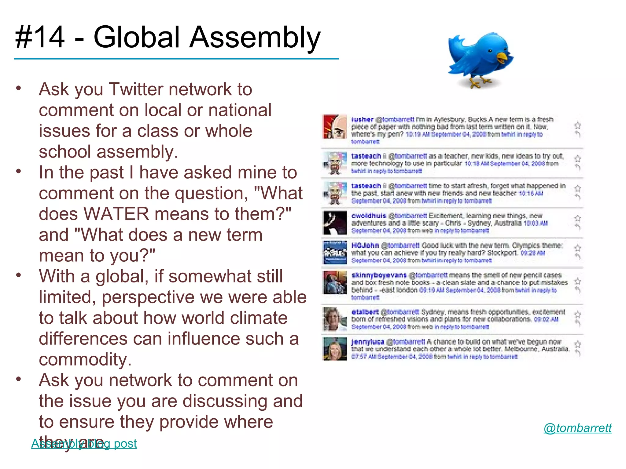 #14 - Global Assembly
____________________________
• Ask you Twitter network to
   comment on local or national
   issues for a class or whole
   school assembly.
• In the past I have asked mine to
   comment on the question, "What
   does WATER means to them?"
   and "What does a new term
   mean to you?"
• With a global, if somewhat still
   limited, perspective we were able
   to talk about how world climate
   differences can influence such a
   commodity.
• Ask you network to comment on
   the issue you are discussing and
   to ensure they provide where        @tombarrett
   they are.
  Assembly blog post
 