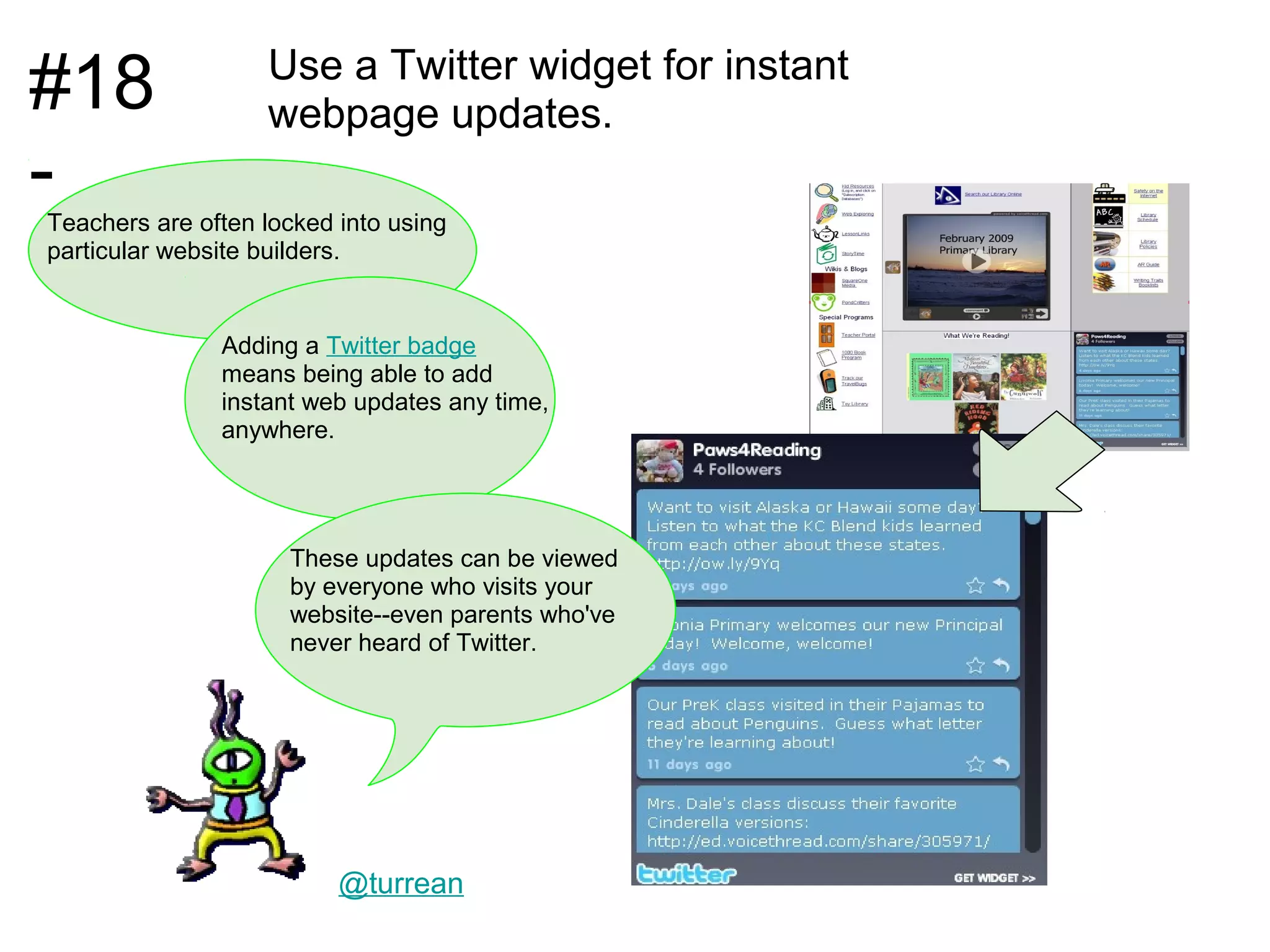 #18                Use a Twitter widget for instant
                   webpage updates.
-
Teachers are often locked into using
particular website builders.


               Adding a Twitter badge
               means being able to add
               instant web updates any time,
               anywhere.




                     These updates can be viewed
                     by everyone who visits your
                     website--even parents who've
                     never heard of Twitter.




                          @turrean
 