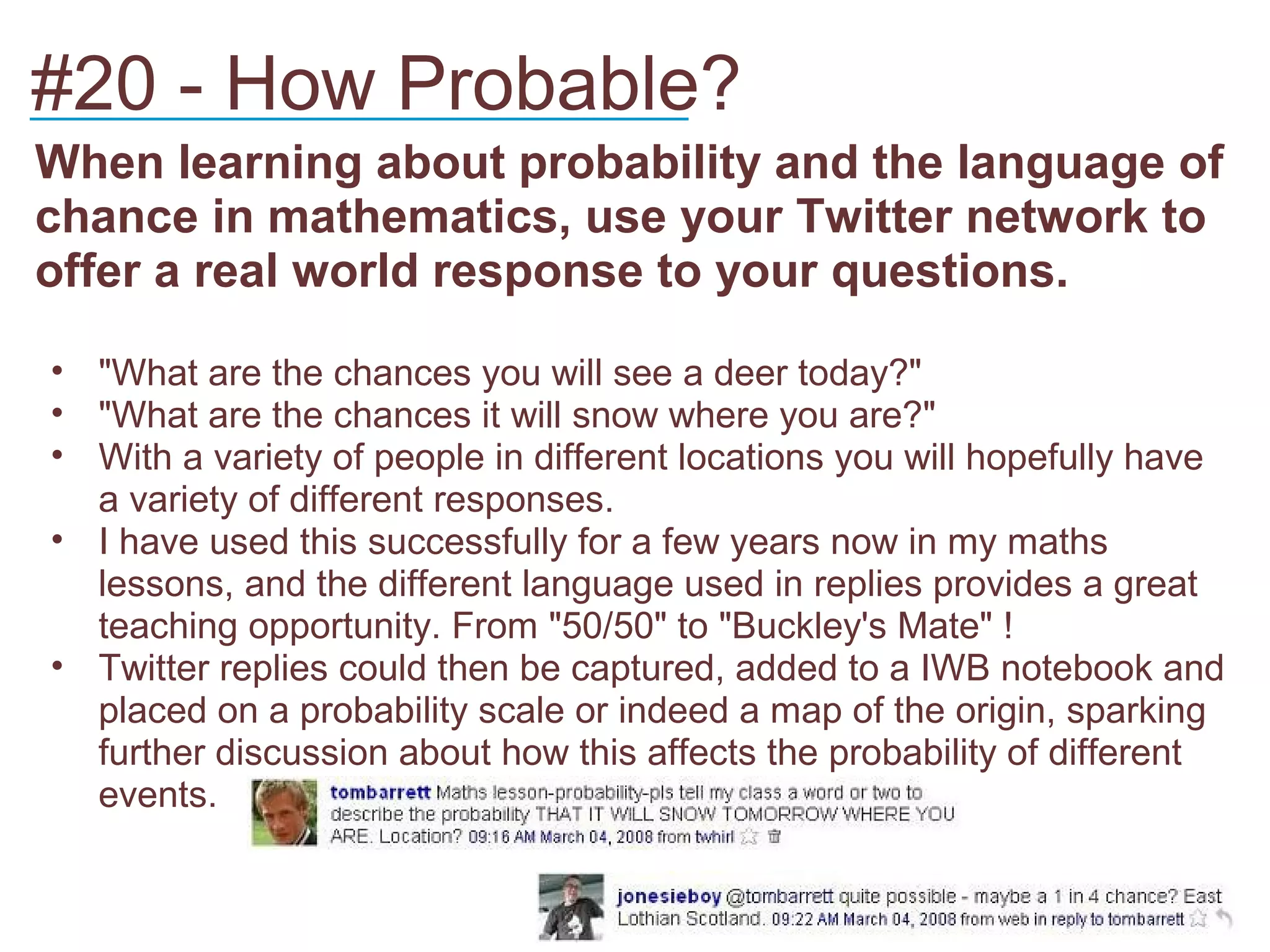 #20 - How Probable?
____________________________
When learning about probability and the language of
chance in mathematics, use your Twitter network to
offer a real world response to your questions.

• "What are the chances you will see a deer today?"
• "What are the chances it will snow where you are?"
• With a variety of people in different locations you will hopefully have
  a variety of different responses.
• I have used this successfully for a few years now in my maths
  lessons, and the different language used in replies provides a great
  teaching opportunity. From "50/50" to "Buckley's Mate" !
• Twitter replies could then be captured, added to a IWB notebook and
  placed on a probability scale or indeed a map of the origin, sparking
  further discussion about how this affects the probability of different
  events.
 