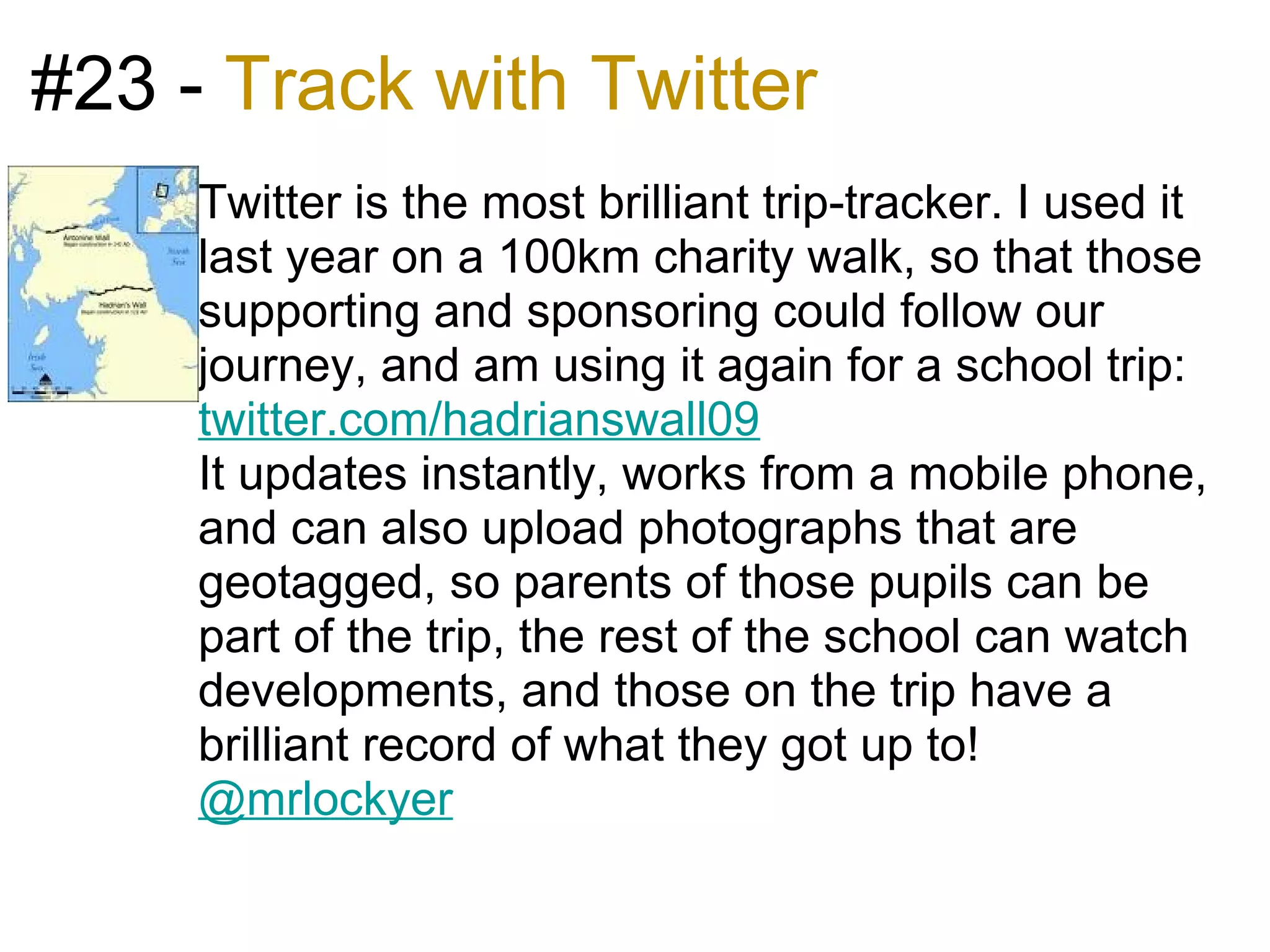 #23 - Track with Twitter
     Twitter is the most brilliant trip-tracker. I used it
     last year on a 100km charity walk, so that those
     supporting and sponsoring could follow our
     journey, and am using it again for a school trip:
     twitter.com/hadrianswall09
     It updates instantly, works from a mobile phone,
     and can also upload photographs that are
     geotagged, so parents of those pupils can be
     part of the trip, the rest of the school can watch
     developments, and those on the trip have a
     brilliant record of what they got up to!
     @mrlockyer
 