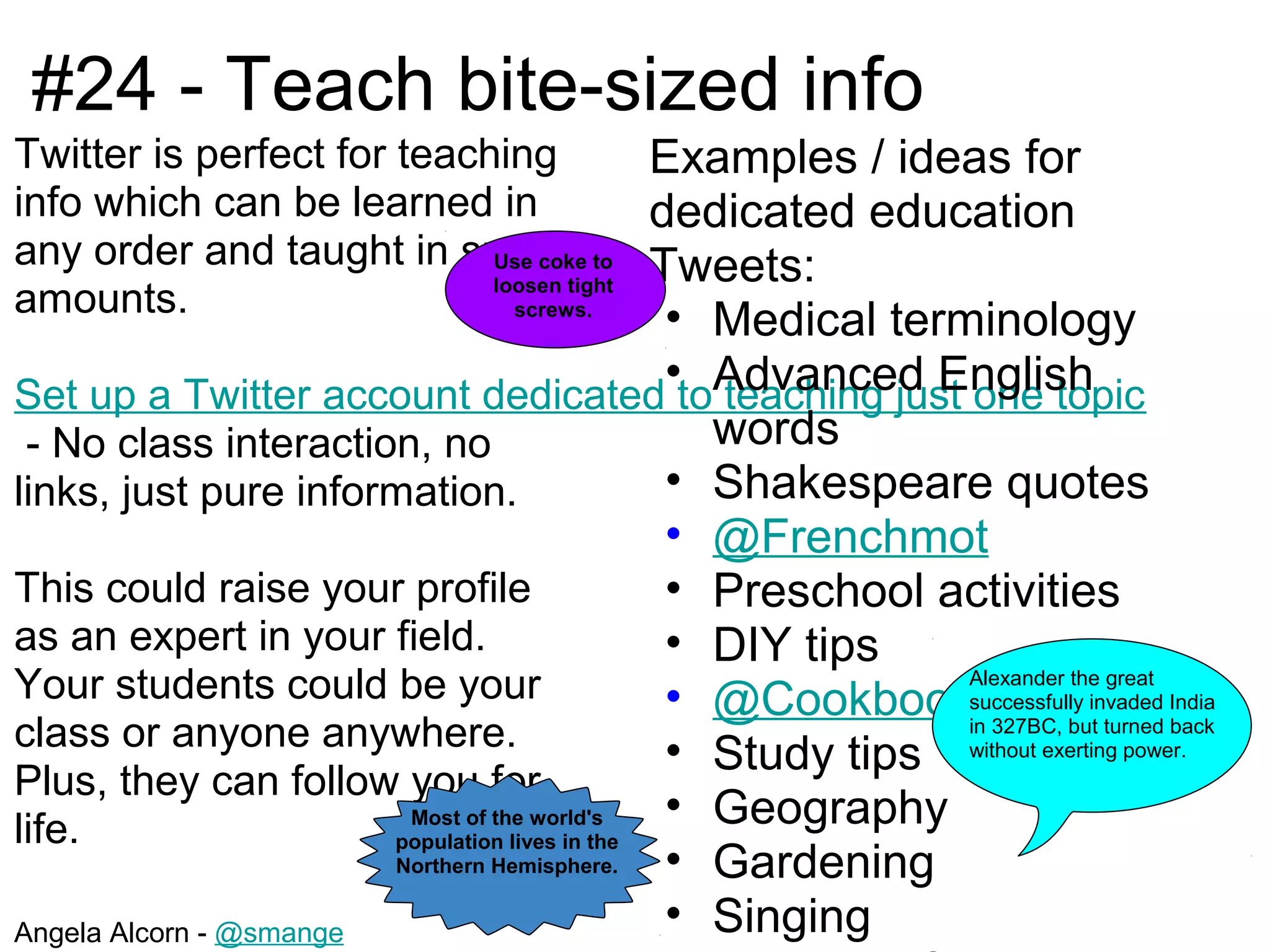 #24 - Teach bite-sized info
Twitter is perfect for teaching          Examples / ideas for
info which can be learned in             dedicated education
any order and taught in small to Tweets:
                            Use coke
                            loosen tight
amounts.                                  •
                              screws.
                                                   Medical terminology
                                                •toAdvanced English
Set up a Twitter account dedicated teaching just one topic
 - No class interaction, no                        words
links, just pure information.                   • Shakespeare quotes
                                                • @Frenchmot
This could raise your profile                   • Preschool activities
as an expert in your field.                     • DIY tips
Your students could be your                                    Alexander the great
                                                • @Cookbooksuccessfully invaded India
class or anyone anywhere.                                      in 327BC, but turned back
                                                • Study tips without exerting power.
Plus, they can follow you for
life.                    Most of the world's    • Geography
                        population lives in the
                        Northern Hemisphere.    • Gardening
Angela Alcorn - @smange                         • Singing
 