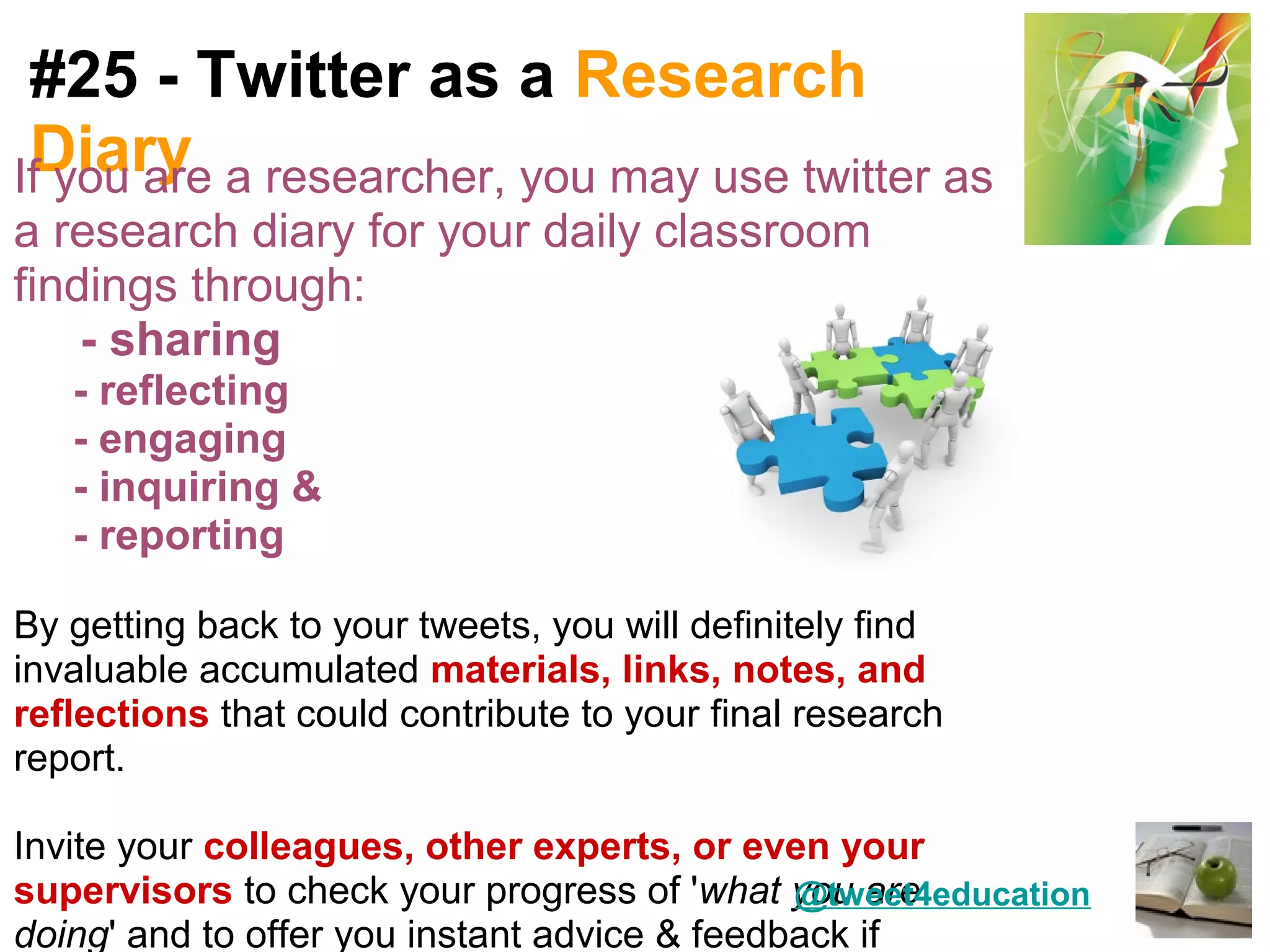 #25 - Twitter as a Research
 Diary
If you are a researcher, you may use twitter as
a research diary for your daily classroom
findings through:
    - sharing
   - reflecting
   - engaging
   - inquiring &
   - reporting

By getting back to your tweets, you will definitely find
invaluable accumulated materials, links, notes, and
reflections that could contribute to your final research
report.

Invite your colleagues, other experts, or even your
supervisors to check your progress of 'what you are
                                              @tweet4education
doing' and to offer you instant advice & feedback if
 