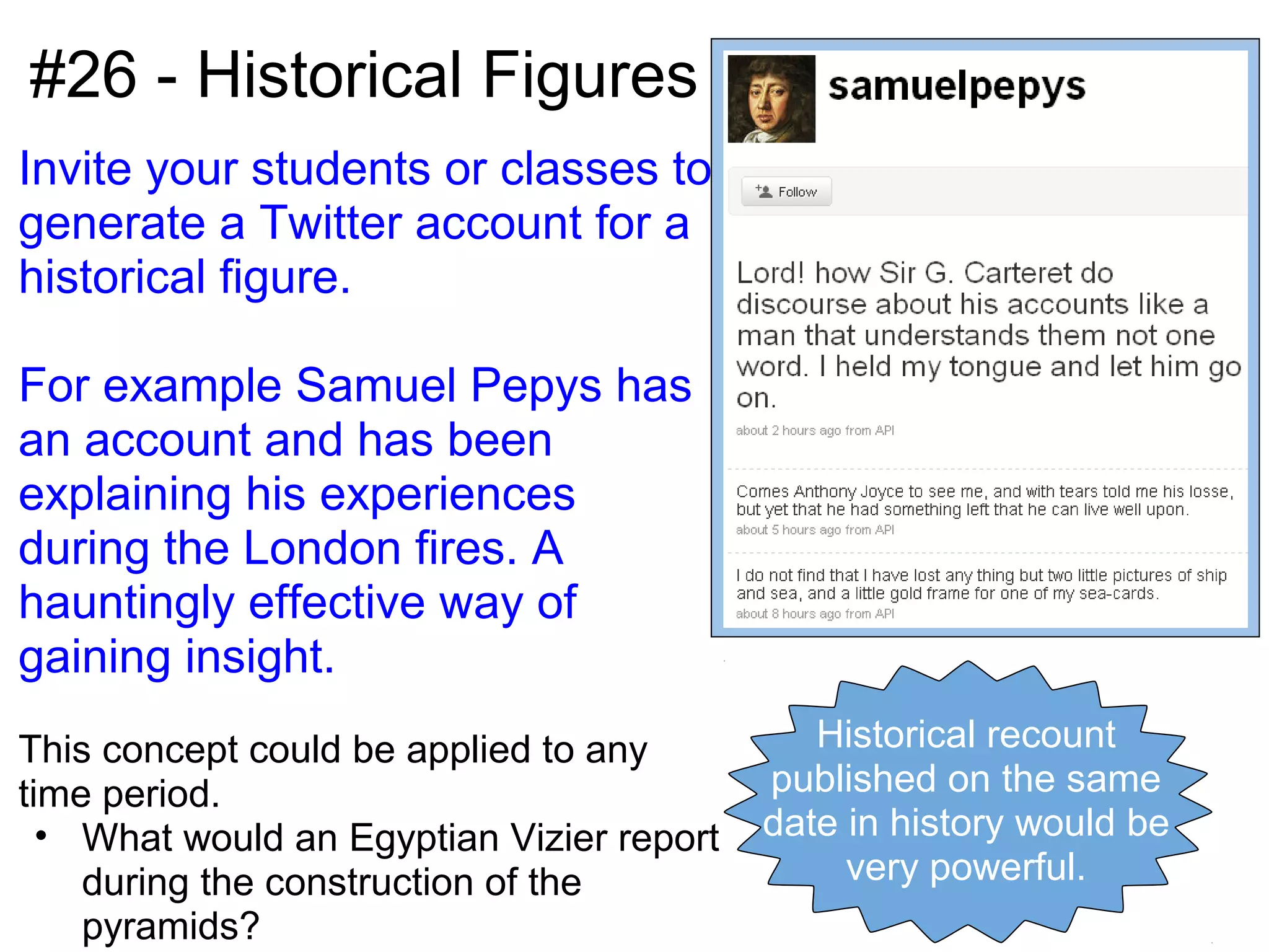 #26 - Historical Figures
Invite your students or classes to
generate a Twitter account for a
historical figure.

For example Samuel Pepys has
an account and has been
explaining his experiences
during the London fires. A
hauntingly effective way of
gaining insight.
This concept could be applied to any          Historical recount
time period.                               published on the same
  • What would an Egyptian Vizier report   date in history would be
    during the construction of the              very powerful.
    pyramids?
 