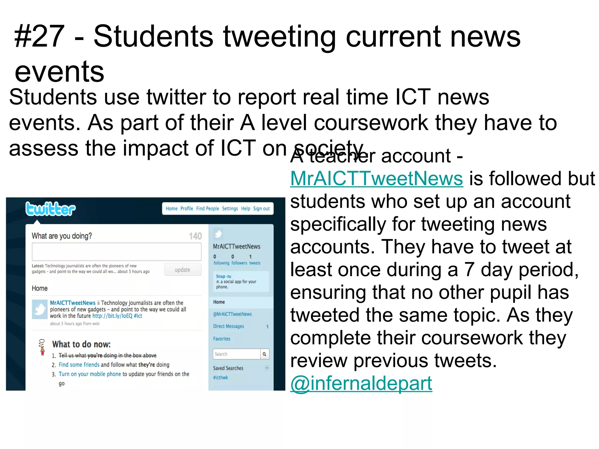 #27 - Students tweeting current news
events
Students use twitter to report real time ICT news
events. As part of their A level coursework they have to
assess the impact of ICT on A teacher account -
                              society.
                            MrAICTTweetNews is followed but
                            students who set up an account
                            specifically for tweeting news
                            accounts. They have to tweet at
                            least once during a 7 day period,
                            ensuring that no other pupil has
                            tweeted the same topic. As they
                            complete their coursework they
                            review previous tweets.
                            @infernaldepart
 