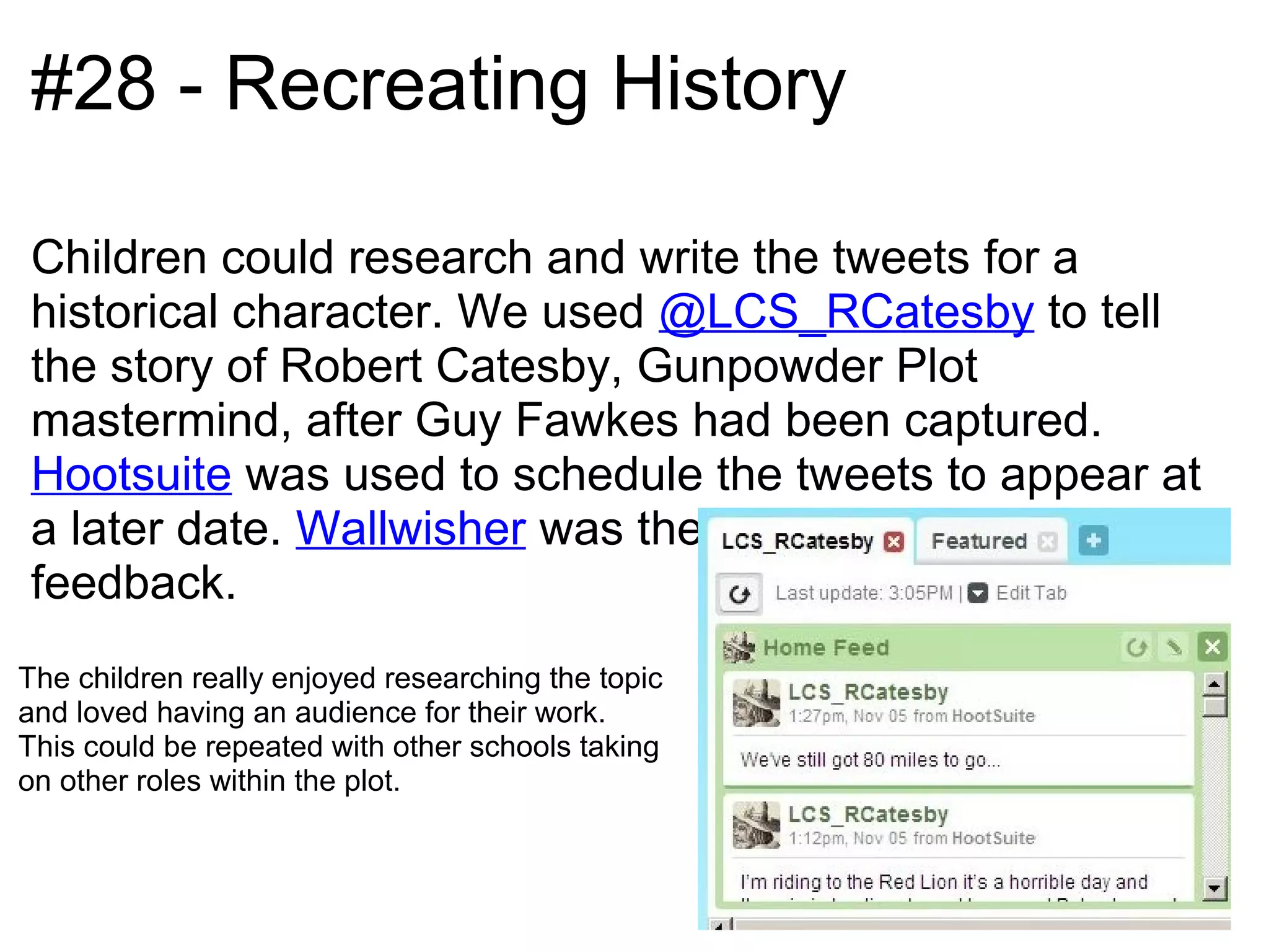#28 - Recreating History

Children could research and write the tweets for a
historical character. We used @LCS_RCatesby to tell
the story of Robert Catesby, Gunpowder Plot
mastermind, after Guy Fawkes had been captured.
Hootsuite was used to schedule the tweets to appear at
a later date. Wallwisher was then used to receive
feedback.
The children really enjoyed researching the topic
and loved having an audience for their work.
This could be repeated with other schools taking
on other roles within the plot.
 