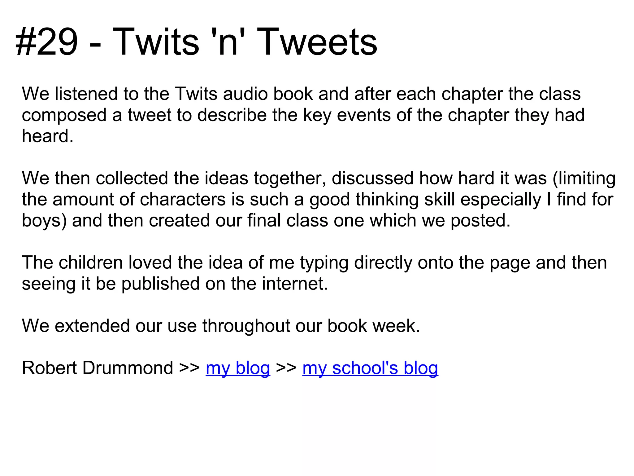 #29 - Twits 'n' Tweets
We listened to the Twits audio book and after each chapter the class
composed a tweet to describe the key events of the chapter they had
heard.

We then collected the ideas together, discussed how hard it was (limiting
the amount of characters is such a good thinking skill especially I find for
boys) and then created our final class one which we posted.

The children loved the idea of me typing directly onto the page and then
seeing it be published on the internet.

We extended our use throughout our book week.

Robert Drummond >> my blog >> my school's blog
 