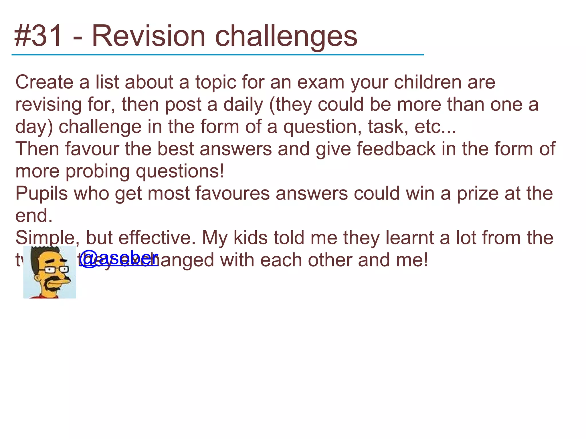 #31 - Revision challenges
______________________________________
Create a list about a topic for an exam your children are
revising for, then post a daily (they could be more than one a
day) challenge in the form of a question, task, etc...
Then favour the best answers and give feedback in the form of
more probing questions!
Pupils who get most favoures answers could win a prize at the
end.
Simple, but effective. My kids told me they learnt a lot from the
        @asober
tweets they exchanged with each other and me!
 