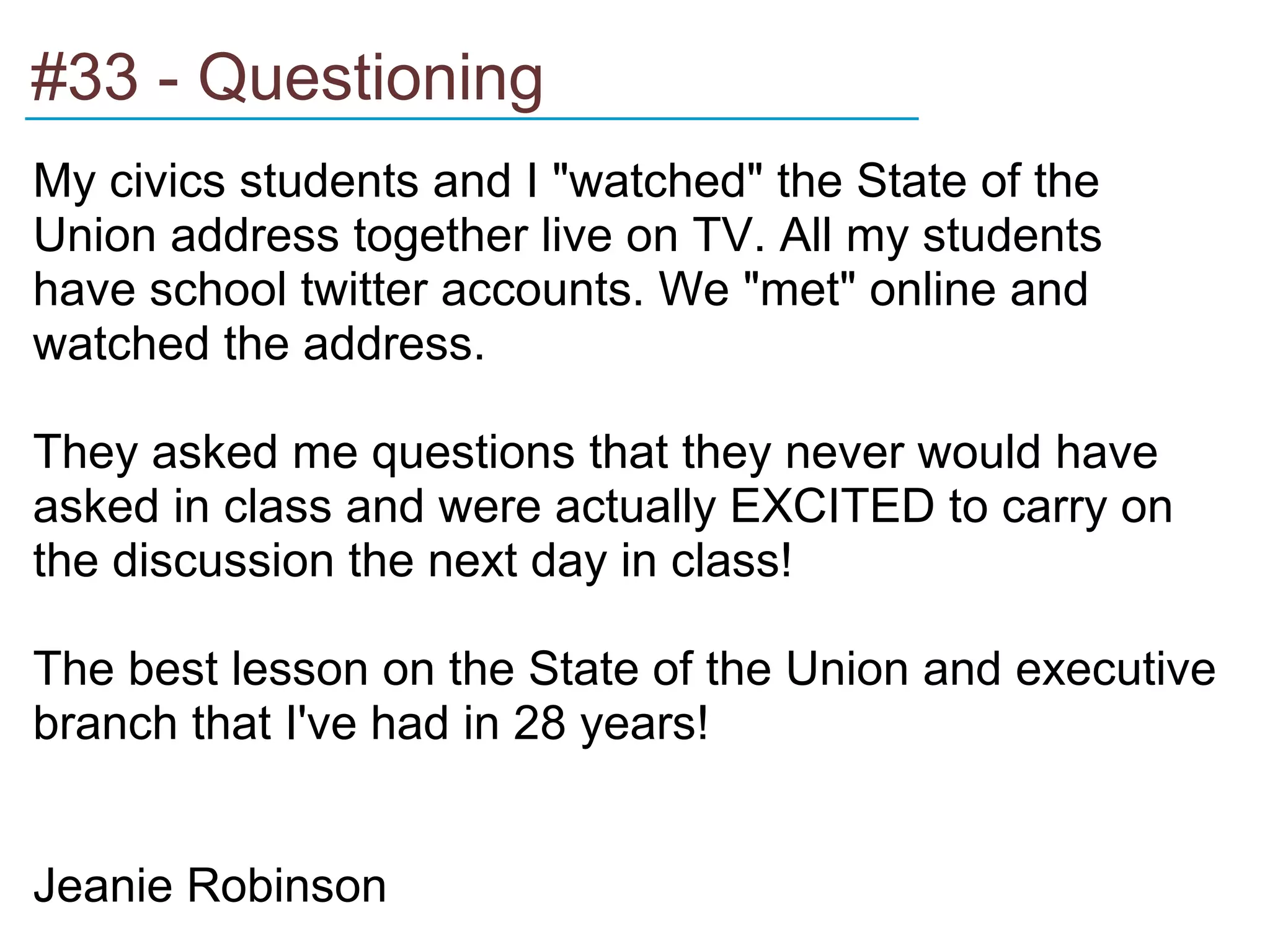 #33 - Questioning
______________________________________

My civics students and I "watched" the State of the
Union address together live on TV. All my students
have school twitter accounts. We "met" online and
watched the address.

They asked me questions that they never would have
asked in class and were actually EXCITED to carry on
the discussion the next day in class!

The best lesson on the State of the Union and executive
branch that I've had in 28 years!


Jeanie Robinson
 