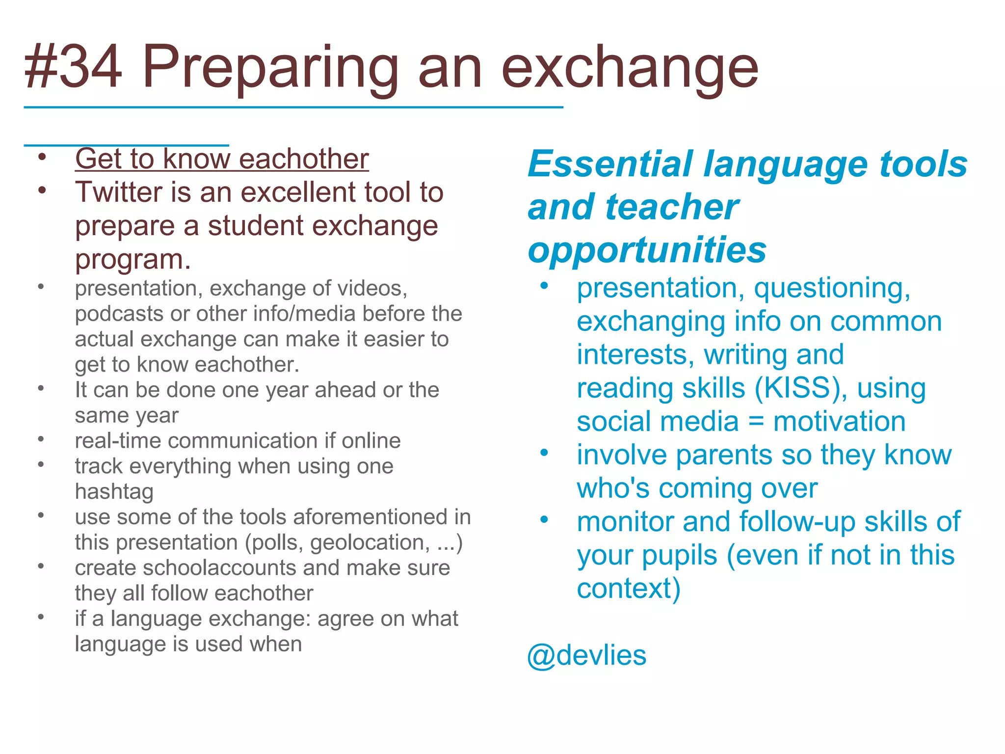 #34 Preparing an exchange
_____________________________
___________
• Get to know eachother                           Essential language tools
• Twitter is an excellent tool to
  prepare a student exchange
                                                  and teacher
  program.                                        opportunities
•   presentation, exchange of videos,             • presentation, questioning,
    podcasts or other info/media before the         exchanging info on common
    actual exchange can make it easier to
    get to know eachother.                          interests, writing and
•   It can be done one year ahead or the            reading skills (KISS), using
    same year                                       social media = motivation
•   real-time communication if online
•   track everything when using one               • involve parents so they know
    hashtag                                         who's coming over
•   use some of the tools aforementioned in       • monitor and follow-up skills of
    this presentation (polls, geolocation, ...)
•   create schoolaccounts and make sure             your pupils (even if not in this
    they all follow eachother                       context)
•   if a language exchange: agree on what
    language is used when
                                                  @devlies
 
