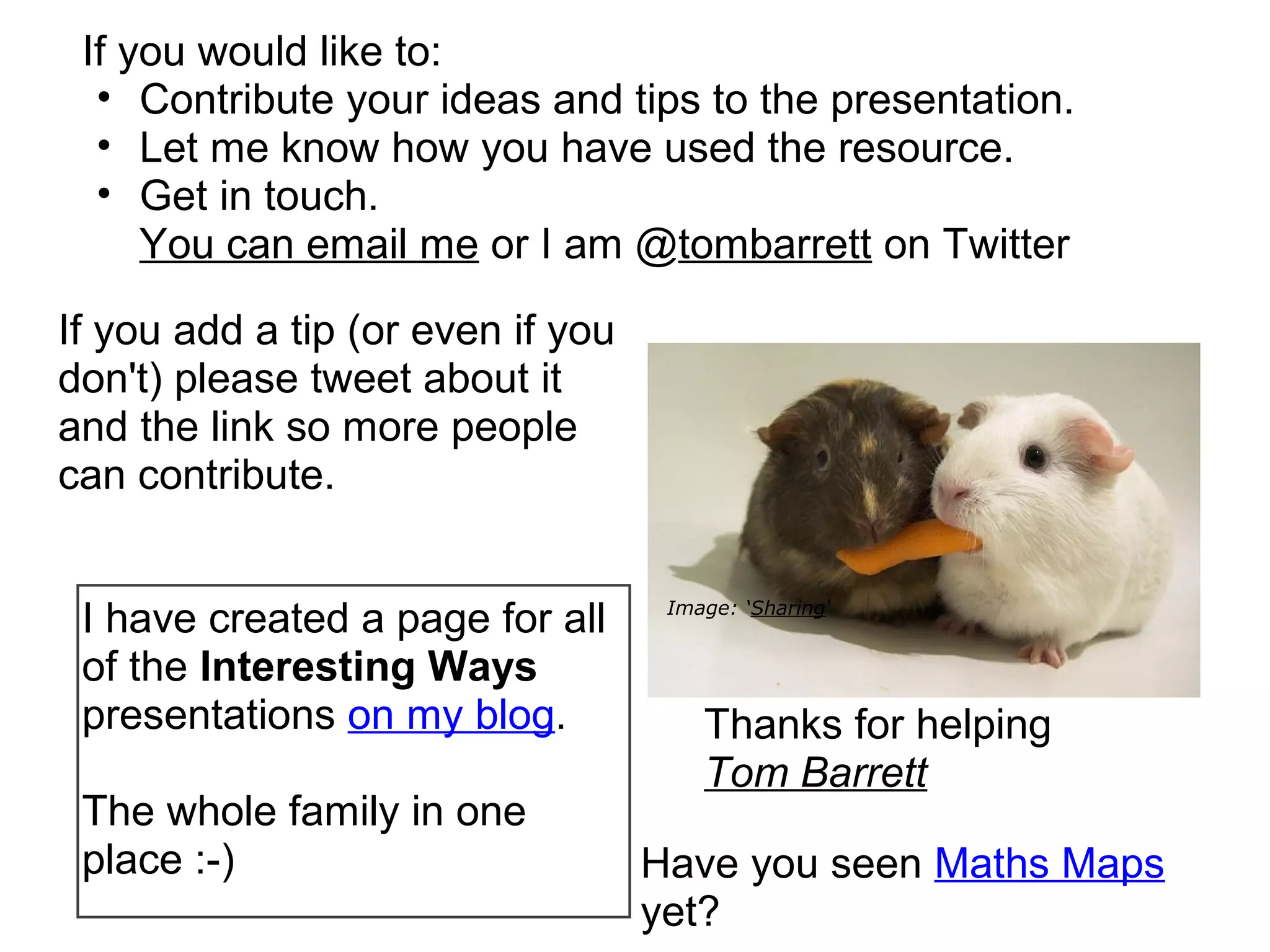 If you would like to:
  • Contribute your ideas and tips to the presentation.
  • Let me know how you have used the resource.
  • Get in touch.
     You can email me or I am @tombarrett on Twitter

If you add a tip (or even if you
don't) please tweet about it
and the link so more people
can contribute.


 I have created a page for all      Image: ‘Sharing‘


 of the Interesting Ways
 presentations on my blog.             Thanks for helping
                                       Tom Barrett
 The whole family in one
 place :-)                         Have you seen Maths Maps
                                   yet?
 